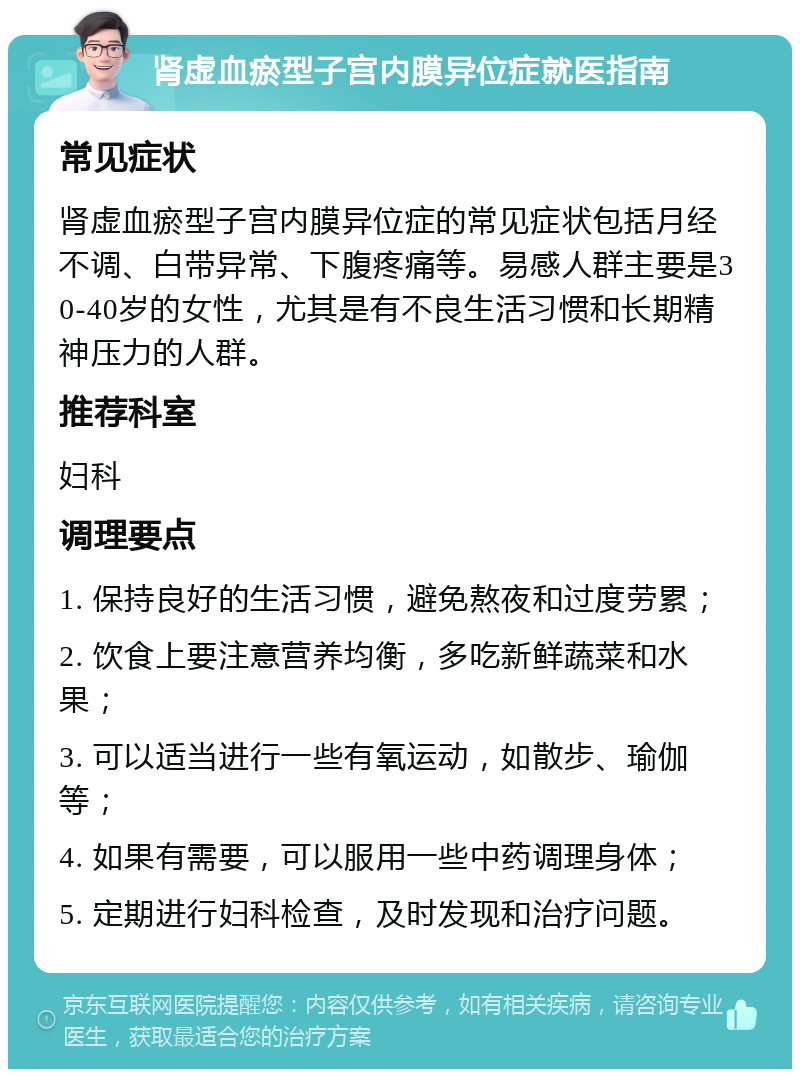 肾虚血瘀型子宫内膜异位症就医指南 常见症状 肾虚血瘀型子宫内膜异位症的常见症状包括月经不调、白带异常、下腹疼痛等。易感人群主要是30-40岁的女性，尤其是有不良生活习惯和长期精神压力的人群。 推荐科室 妇科 调理要点 1. 保持良好的生活习惯，避免熬夜和过度劳累； 2. 饮食上要注意营养均衡，多吃新鲜蔬菜和水果； 3. 可以适当进行一些有氧运动，如散步、瑜伽等； 4. 如果有需要，可以服用一些中药调理身体； 5. 定期进行妇科检查，及时发现和治疗问题。