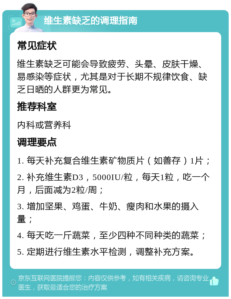 维生素缺乏的调理指南 常见症状 维生素缺乏可能会导致疲劳、头晕、皮肤干燥、易感染等症状，尤其是对于长期不规律饮食、缺乏日晒的人群更为常见。 推荐科室 内科或营养科 调理要点 1. 每天补充复合维生素矿物质片（如善存）1片； 2. 补充维生素D3，5000IU/粒，每天1粒，吃一个月，后面减为2粒/周； 3. 增加坚果、鸡蛋、牛奶、瘦肉和水果的摄入量； 4. 每天吃一斤蔬菜，至少四种不同种类的蔬菜； 5. 定期进行维生素水平检测，调整补充方案。