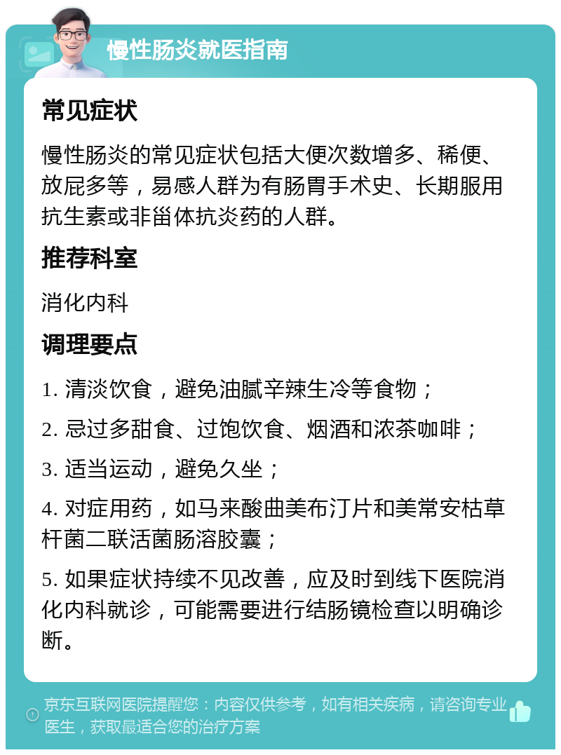 慢性肠炎就医指南 常见症状 慢性肠炎的常见症状包括大便次数增多、稀便、放屁多等，易感人群为有肠胃手术史、长期服用抗生素或非甾体抗炎药的人群。 推荐科室 消化内科 调理要点 1. 清淡饮食，避免油腻辛辣生冷等食物； 2. 忌过多甜食、过饱饮食、烟酒和浓茶咖啡； 3. 适当运动，避免久坐； 4. 对症用药，如马来酸曲美布汀片和美常安枯草杆菌二联活菌肠溶胶囊； 5. 如果症状持续不见改善，应及时到线下医院消化内科就诊，可能需要进行结肠镜检查以明确诊断。