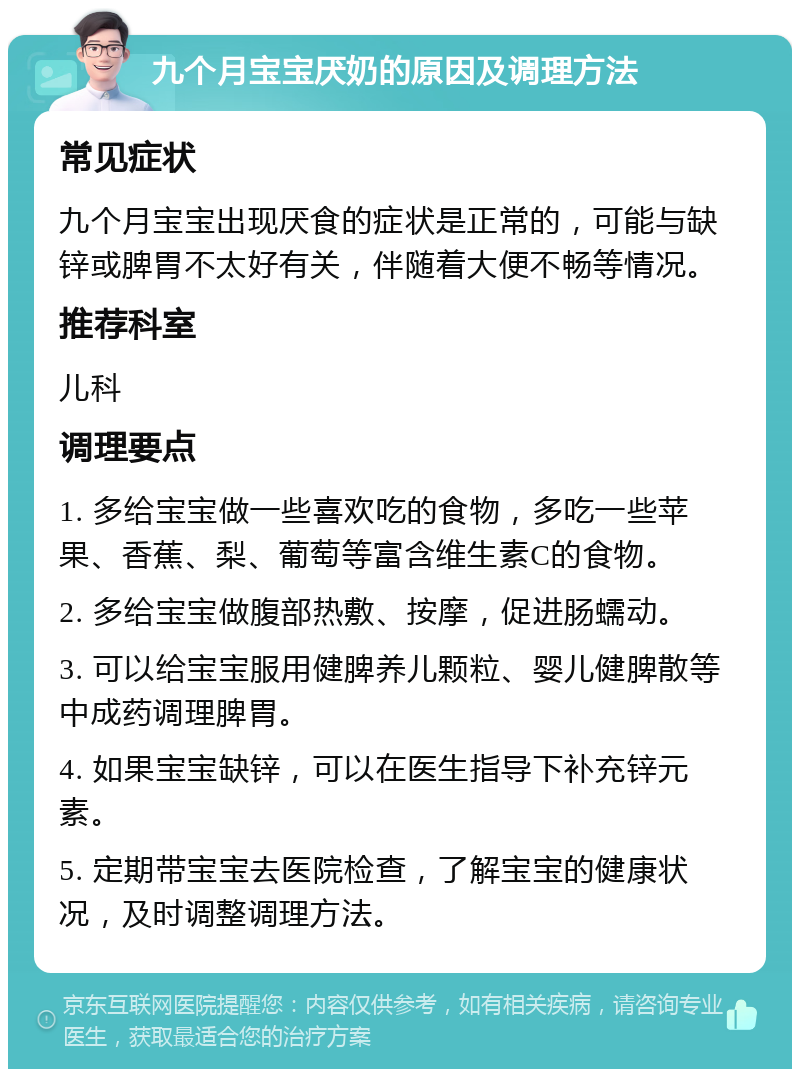 九个月宝宝厌奶的原因及调理方法 常见症状 九个月宝宝出现厌食的症状是正常的，可能与缺锌或脾胃不太好有关，伴随着大便不畅等情况。 推荐科室 儿科 调理要点 1. 多给宝宝做一些喜欢吃的食物，多吃一些苹果、香蕉、梨、葡萄等富含维生素C的食物。 2. 多给宝宝做腹部热敷、按摩，促进肠蠕动。 3. 可以给宝宝服用健脾养儿颗粒、婴儿健脾散等中成药调理脾胃。 4. 如果宝宝缺锌，可以在医生指导下补充锌元素。 5. 定期带宝宝去医院检查，了解宝宝的健康状况，及时调整调理方法。