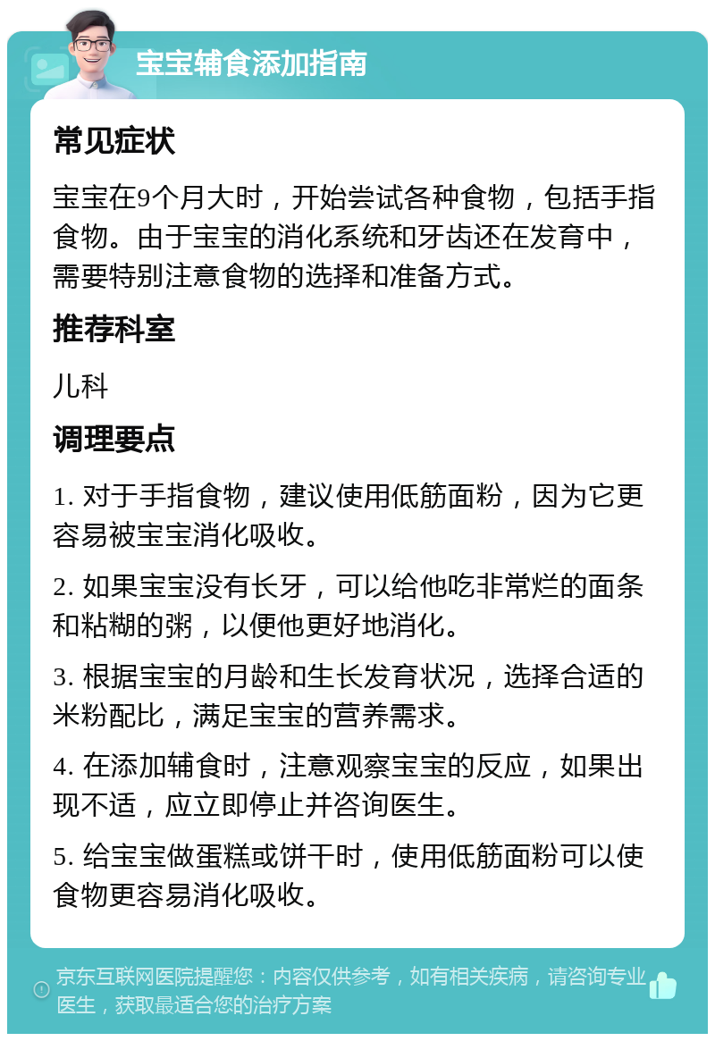 宝宝辅食添加指南 常见症状 宝宝在9个月大时，开始尝试各种食物，包括手指食物。由于宝宝的消化系统和牙齿还在发育中，需要特别注意食物的选择和准备方式。 推荐科室 儿科 调理要点 1. 对于手指食物，建议使用低筋面粉，因为它更容易被宝宝消化吸收。 2. 如果宝宝没有长牙，可以给他吃非常烂的面条和粘糊的粥，以便他更好地消化。 3. 根据宝宝的月龄和生长发育状况，选择合适的米粉配比，满足宝宝的营养需求。 4. 在添加辅食时，注意观察宝宝的反应，如果出现不适，应立即停止并咨询医生。 5. 给宝宝做蛋糕或饼干时，使用低筋面粉可以使食物更容易消化吸收。