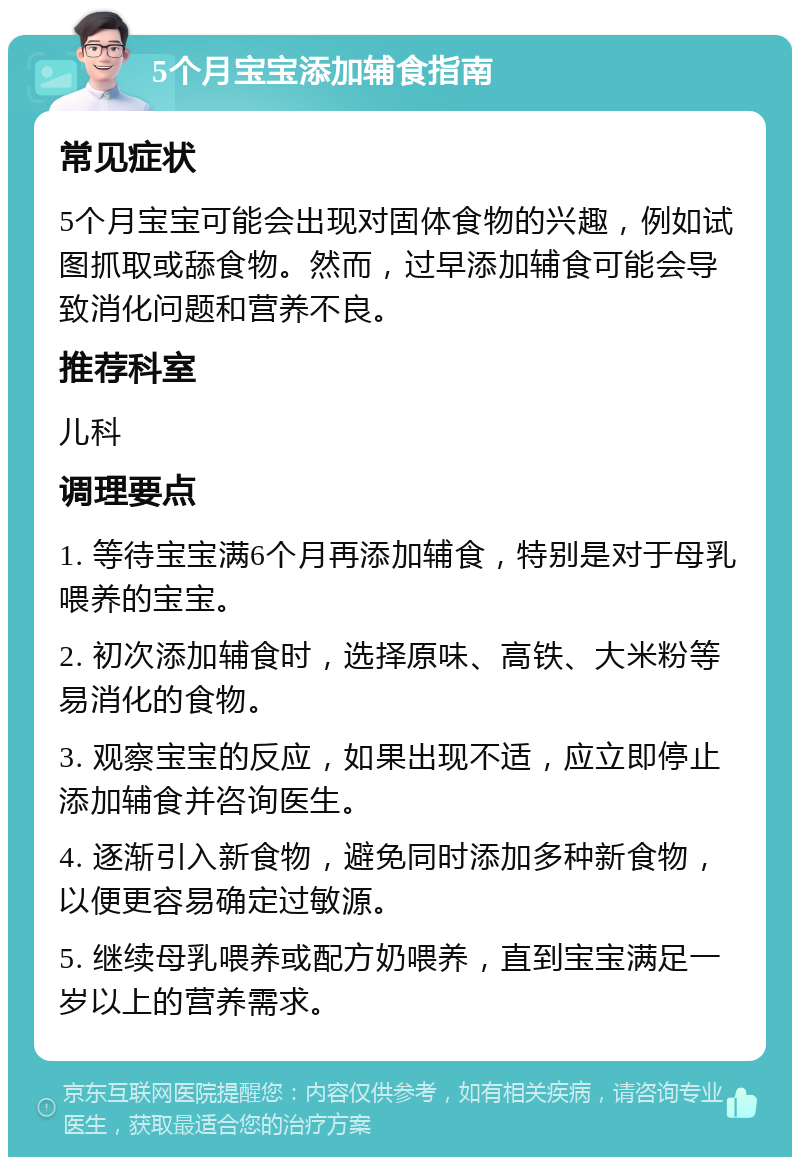 5个月宝宝添加辅食指南 常见症状 5个月宝宝可能会出现对固体食物的兴趣，例如试图抓取或舔食物。然而，过早添加辅食可能会导致消化问题和营养不良。 推荐科室 儿科 调理要点 1. 等待宝宝满6个月再添加辅食，特别是对于母乳喂养的宝宝。 2. 初次添加辅食时，选择原味、高铁、大米粉等易消化的食物。 3. 观察宝宝的反应，如果出现不适，应立即停止添加辅食并咨询医生。 4. 逐渐引入新食物，避免同时添加多种新食物，以便更容易确定过敏源。 5. 继续母乳喂养或配方奶喂养，直到宝宝满足一岁以上的营养需求。