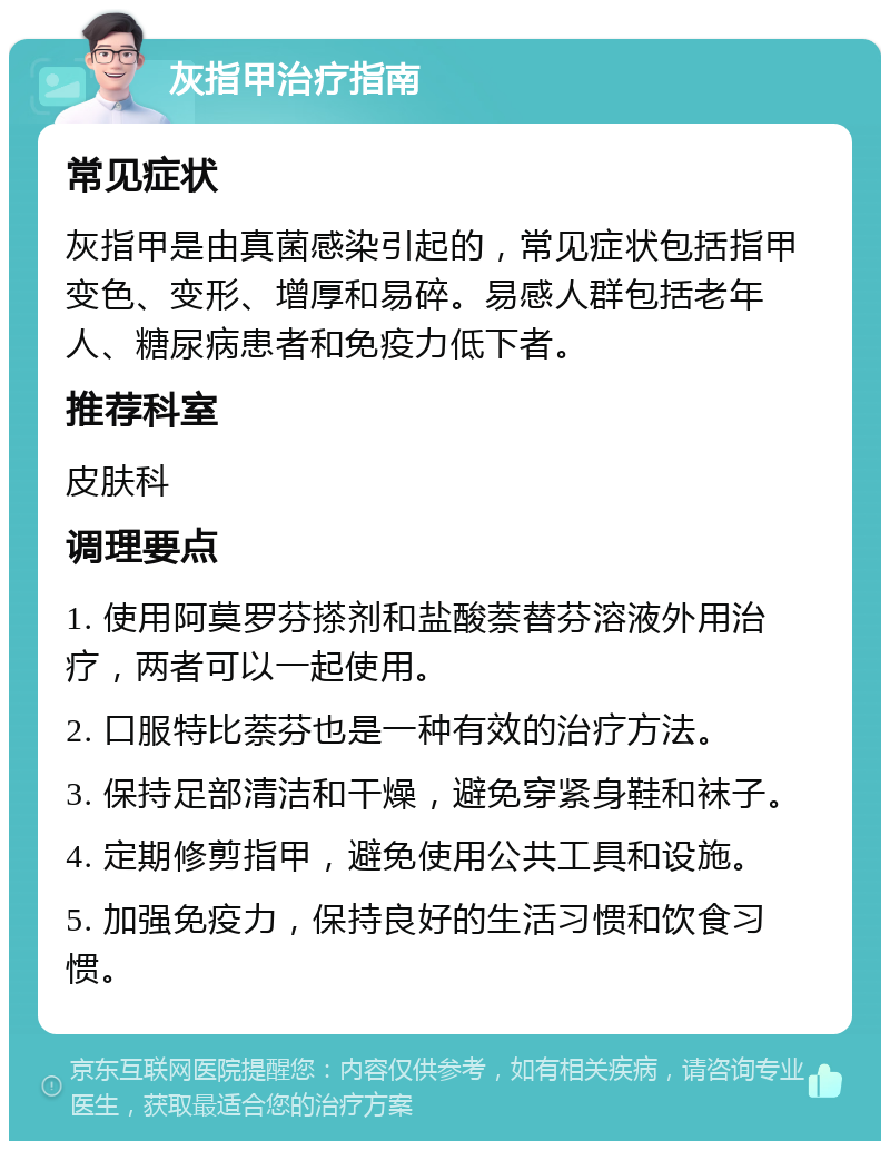 灰指甲治疗指南 常见症状 灰指甲是由真菌感染引起的，常见症状包括指甲变色、变形、增厚和易碎。易感人群包括老年人、糖尿病患者和免疫力低下者。 推荐科室 皮肤科 调理要点 1. 使用阿莫罗芬搽剂和盐酸萘替芬溶液外用治疗，两者可以一起使用。 2. 口服特比萘芬也是一种有效的治疗方法。 3. 保持足部清洁和干燥，避免穿紧身鞋和袜子。 4. 定期修剪指甲，避免使用公共工具和设施。 5. 加强免疫力，保持良好的生活习惯和饮食习惯。