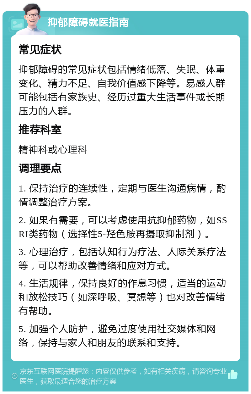 抑郁障碍就医指南 常见症状 抑郁障碍的常见症状包括情绪低落、失眠、体重变化、精力不足、自我价值感下降等。易感人群可能包括有家族史、经历过重大生活事件或长期压力的人群。 推荐科室 精神科或心理科 调理要点 1. 保持治疗的连续性，定期与医生沟通病情，酌情调整治疗方案。 2. 如果有需要，可以考虑使用抗抑郁药物，如SSRI类药物（选择性5-羟色胺再摄取抑制剂）。 3. 心理治疗，包括认知行为疗法、人际关系疗法等，可以帮助改善情绪和应对方式。 4. 生活规律，保持良好的作息习惯，适当的运动和放松技巧（如深呼吸、冥想等）也对改善情绪有帮助。 5. 加强个人防护，避免过度使用社交媒体和网络，保持与家人和朋友的联系和支持。