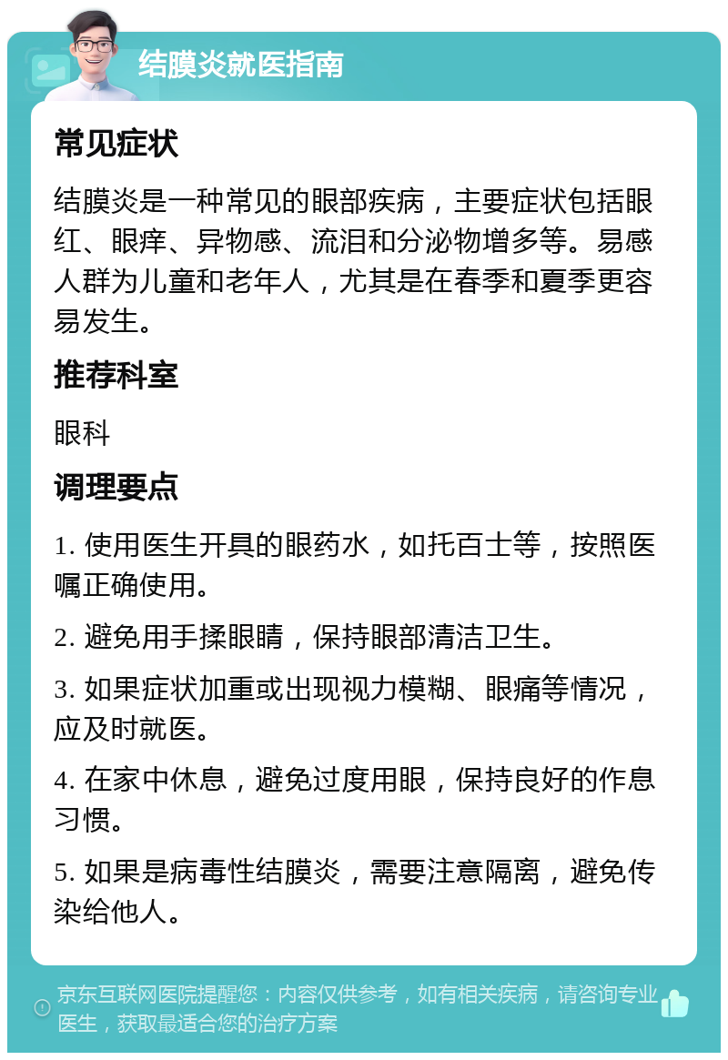 结膜炎就医指南 常见症状 结膜炎是一种常见的眼部疾病，主要症状包括眼红、眼痒、异物感、流泪和分泌物增多等。易感人群为儿童和老年人，尤其是在春季和夏季更容易发生。 推荐科室 眼科 调理要点 1. 使用医生开具的眼药水，如托百士等，按照医嘱正确使用。 2. 避免用手揉眼睛，保持眼部清洁卫生。 3. 如果症状加重或出现视力模糊、眼痛等情况，应及时就医。 4. 在家中休息，避免过度用眼，保持良好的作息习惯。 5. 如果是病毒性结膜炎，需要注意隔离，避免传染给他人。