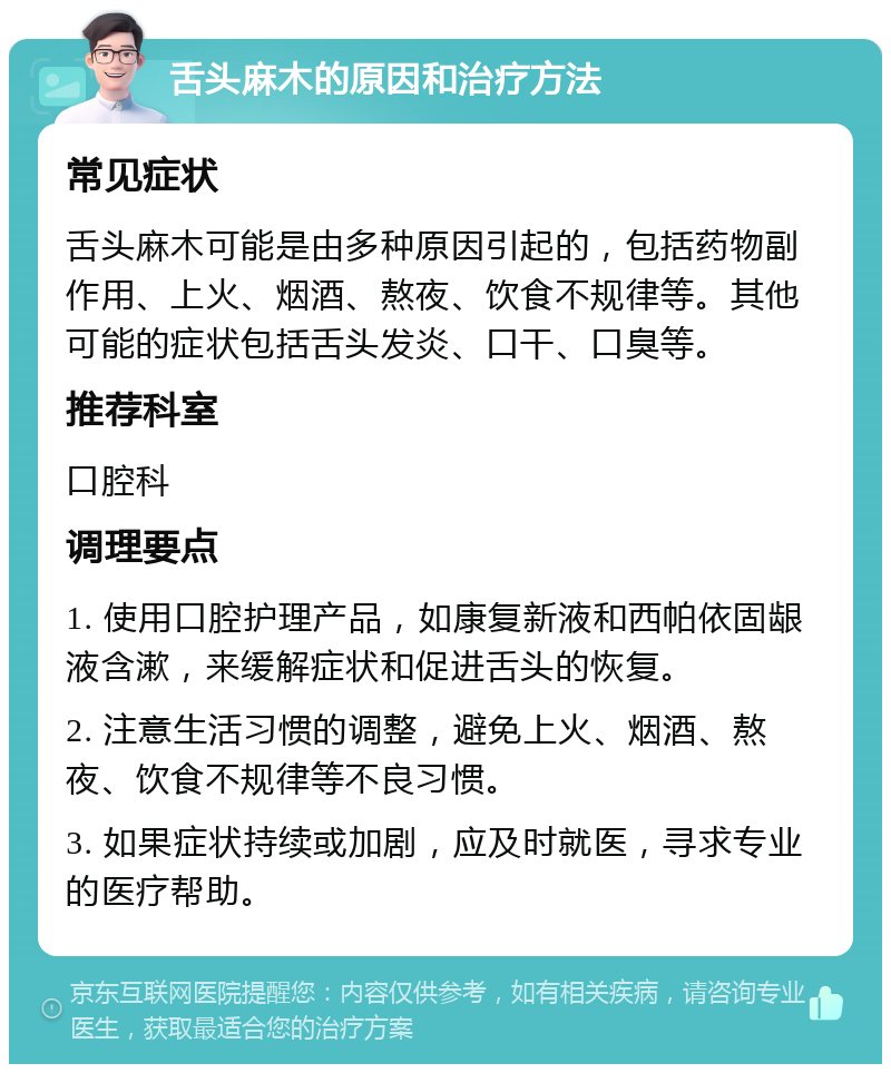 舌头麻木的原因和治疗方法 常见症状 舌头麻木可能是由多种原因引起的，包括药物副作用、上火、烟酒、熬夜、饮食不规律等。其他可能的症状包括舌头发炎、口干、口臭等。 推荐科室 口腔科 调理要点 1. 使用口腔护理产品，如康复新液和西帕依固龈液含漱，来缓解症状和促进舌头的恢复。 2. 注意生活习惯的调整，避免上火、烟酒、熬夜、饮食不规律等不良习惯。 3. 如果症状持续或加剧，应及时就医，寻求专业的医疗帮助。