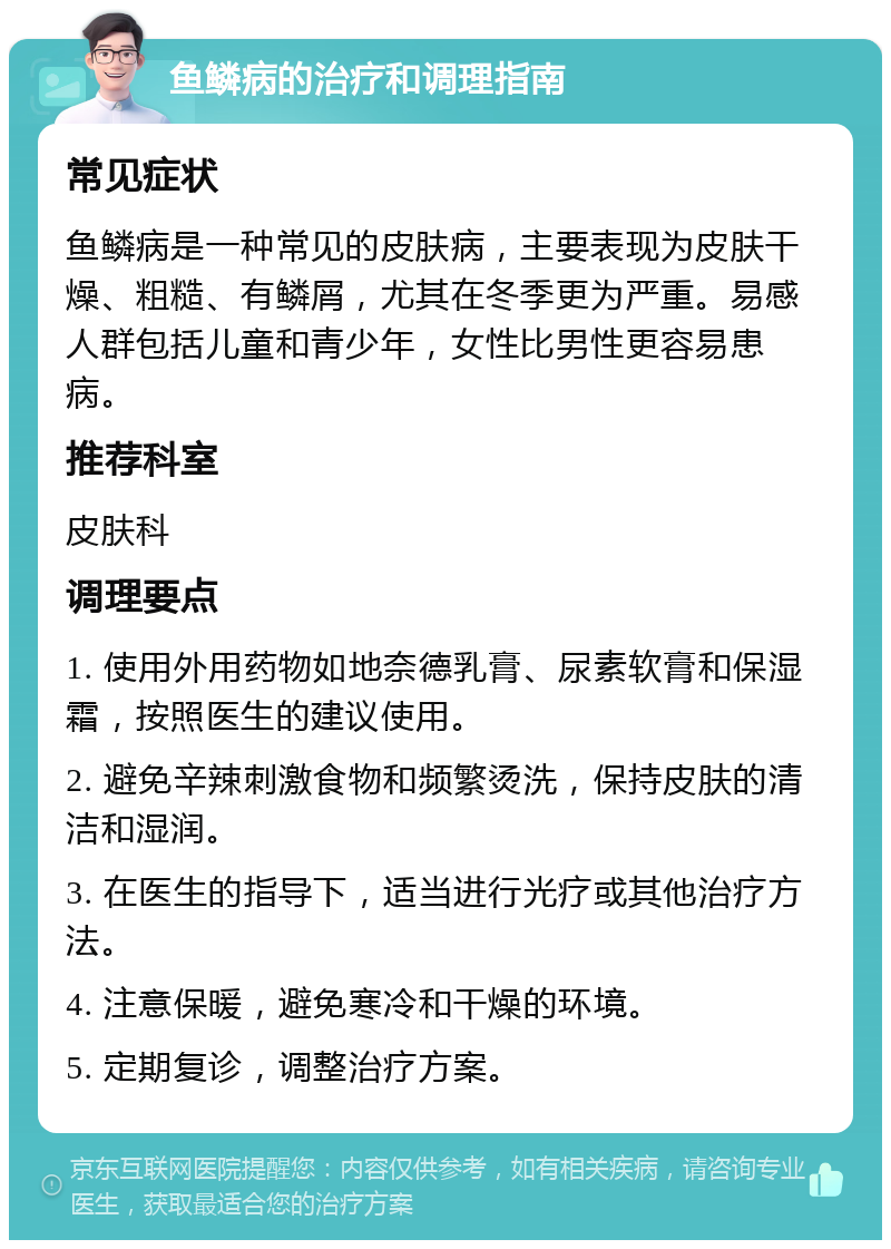 鱼鳞病的治疗和调理指南 常见症状 鱼鳞病是一种常见的皮肤病，主要表现为皮肤干燥、粗糙、有鳞屑，尤其在冬季更为严重。易感人群包括儿童和青少年，女性比男性更容易患病。 推荐科室 皮肤科 调理要点 1. 使用外用药物如地奈德乳膏、尿素软膏和保湿霜，按照医生的建议使用。 2. 避免辛辣刺激食物和频繁烫洗，保持皮肤的清洁和湿润。 3. 在医生的指导下，适当进行光疗或其他治疗方法。 4. 注意保暖，避免寒冷和干燥的环境。 5. 定期复诊，调整治疗方案。