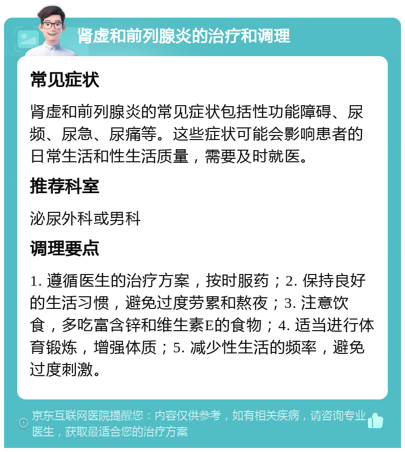 肾虚和前列腺炎的治疗和调理 常见症状 肾虚和前列腺炎的常见症状包括性功能障碍、尿频、尿急、尿痛等。这些症状可能会影响患者的日常生活和性生活质量，需要及时就医。 推荐科室 泌尿外科或男科 调理要点 1. 遵循医生的治疗方案，按时服药；2. 保持良好的生活习惯，避免过度劳累和熬夜；3. 注意饮食，多吃富含锌和维生素E的食物；4. 适当进行体育锻炼，增强体质；5. 减少性生活的频率，避免过度刺激。