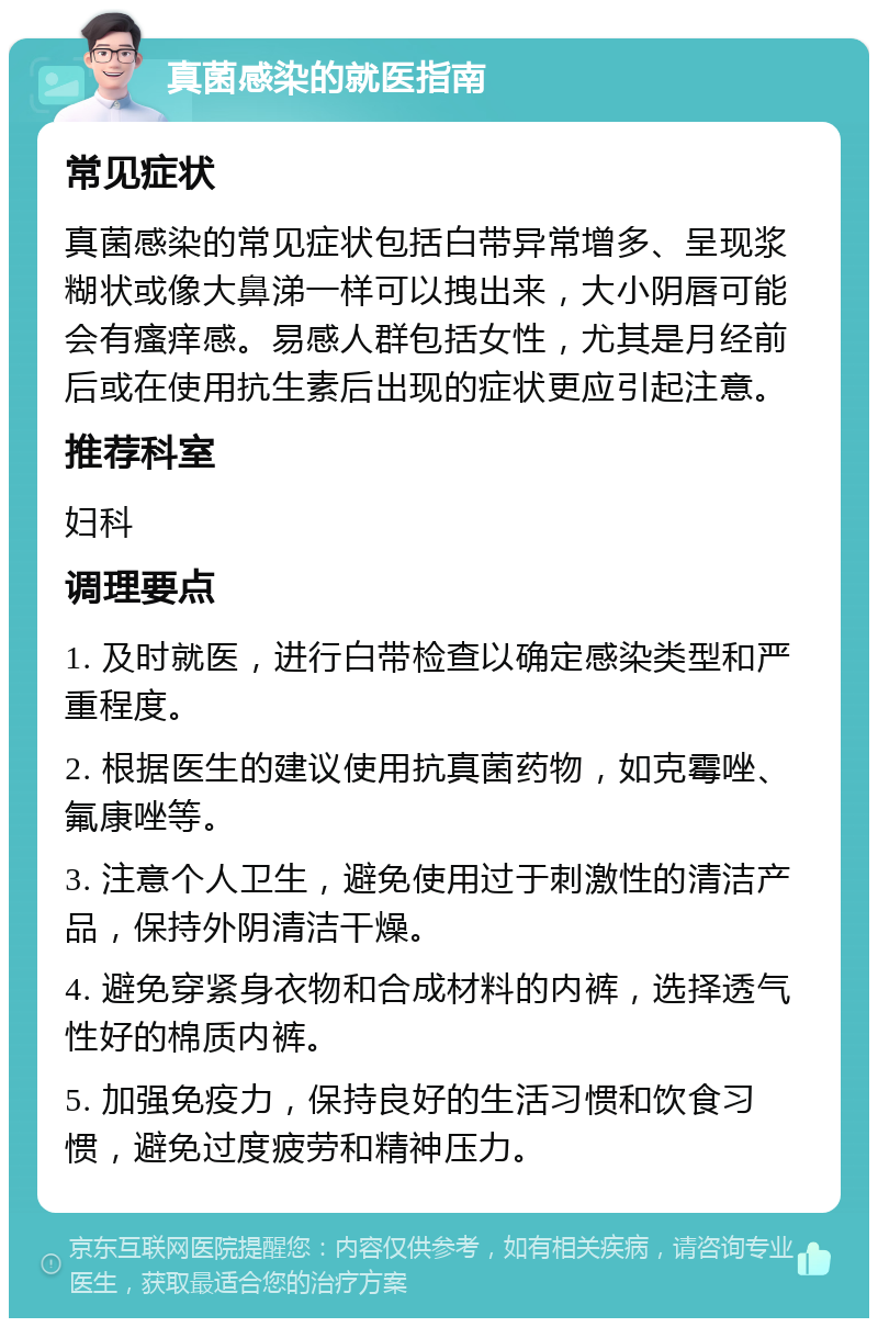 真菌感染的就医指南 常见症状 真菌感染的常见症状包括白带异常增多、呈现浆糊状或像大鼻涕一样可以拽出来，大小阴唇可能会有瘙痒感。易感人群包括女性，尤其是月经前后或在使用抗生素后出现的症状更应引起注意。 推荐科室 妇科 调理要点 1. 及时就医，进行白带检查以确定感染类型和严重程度。 2. 根据医生的建议使用抗真菌药物，如克霉唑、氟康唑等。 3. 注意个人卫生，避免使用过于刺激性的清洁产品，保持外阴清洁干燥。 4. 避免穿紧身衣物和合成材料的内裤，选择透气性好的棉质内裤。 5. 加强免疫力，保持良好的生活习惯和饮食习惯，避免过度疲劳和精神压力。