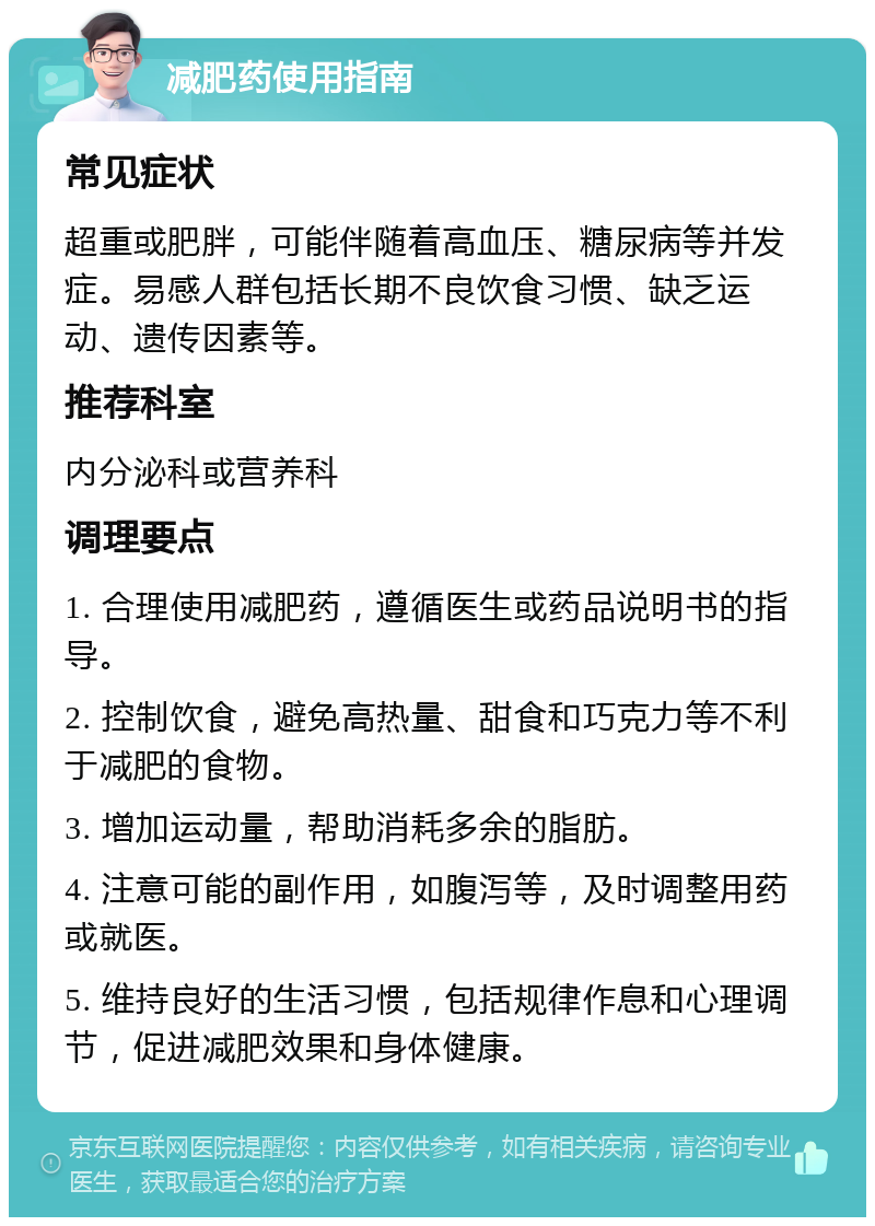 减肥药使用指南 常见症状 超重或肥胖，可能伴随着高血压、糖尿病等并发症。易感人群包括长期不良饮食习惯、缺乏运动、遗传因素等。 推荐科室 内分泌科或营养科 调理要点 1. 合理使用减肥药，遵循医生或药品说明书的指导。 2. 控制饮食，避免高热量、甜食和巧克力等不利于减肥的食物。 3. 增加运动量，帮助消耗多余的脂肪。 4. 注意可能的副作用，如腹泻等，及时调整用药或就医。 5. 维持良好的生活习惯，包括规律作息和心理调节，促进减肥效果和身体健康。