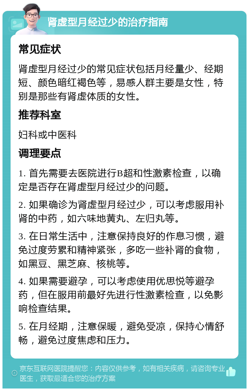 肾虚型月经过少的治疗指南 常见症状 肾虚型月经过少的常见症状包括月经量少、经期短、颜色暗红褐色等，易感人群主要是女性，特别是那些有肾虚体质的女性。 推荐科室 妇科或中医科 调理要点 1. 首先需要去医院进行B超和性激素检查，以确定是否存在肾虚型月经过少的问题。 2. 如果确诊为肾虚型月经过少，可以考虑服用补肾的中药，如六味地黄丸、左归丸等。 3. 在日常生活中，注意保持良好的作息习惯，避免过度劳累和精神紧张，多吃一些补肾的食物，如黑豆、黑芝麻、核桃等。 4. 如果需要避孕，可以考虑使用优思悦等避孕药，但在服用前最好先进行性激素检查，以免影响检查结果。 5. 在月经期，注意保暖，避免受凉，保持心情舒畅，避免过度焦虑和压力。