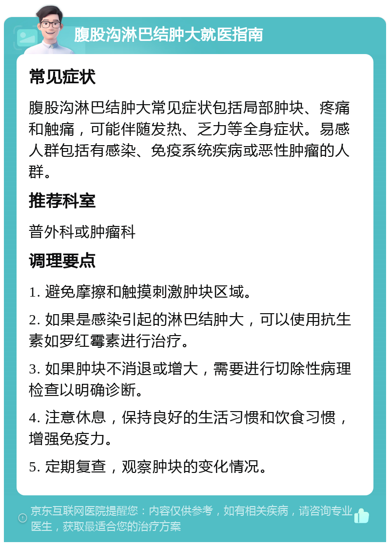 腹股沟淋巴结肿大就医指南 常见症状 腹股沟淋巴结肿大常见症状包括局部肿块、疼痛和触痛，可能伴随发热、乏力等全身症状。易感人群包括有感染、免疫系统疾病或恶性肿瘤的人群。 推荐科室 普外科或肿瘤科 调理要点 1. 避免摩擦和触摸刺激肿块区域。 2. 如果是感染引起的淋巴结肿大，可以使用抗生素如罗红霉素进行治疗。 3. 如果肿块不消退或增大，需要进行切除性病理检查以明确诊断。 4. 注意休息，保持良好的生活习惯和饮食习惯，增强免疫力。 5. 定期复查，观察肿块的变化情况。