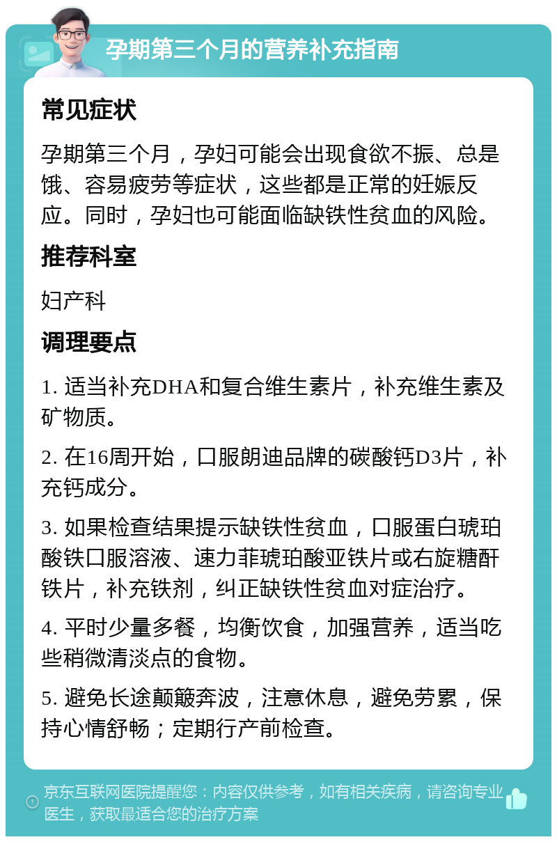 孕期第三个月的营养补充指南 常见症状 孕期第三个月，孕妇可能会出现食欲不振、总是饿、容易疲劳等症状，这些都是正常的妊娠反应。同时，孕妇也可能面临缺铁性贫血的风险。 推荐科室 妇产科 调理要点 1. 适当补充DHA和复合维生素片，补充维生素及矿物质。 2. 在16周开始，口服朗迪品牌的碳酸钙D3片，补充钙成分。 3. 如果检查结果提示缺铁性贫血，口服蛋白琥珀酸铁口服溶液、速力菲琥珀酸亚铁片或右旋糖酐铁片，补充铁剂，纠正缺铁性贫血对症治疗。 4. 平时少量多餐，均衡饮食，加强营养，适当吃些稍微清淡点的食物。 5. 避免长途颠簸奔波，注意休息，避免劳累，保持心情舒畅；定期行产前检查。