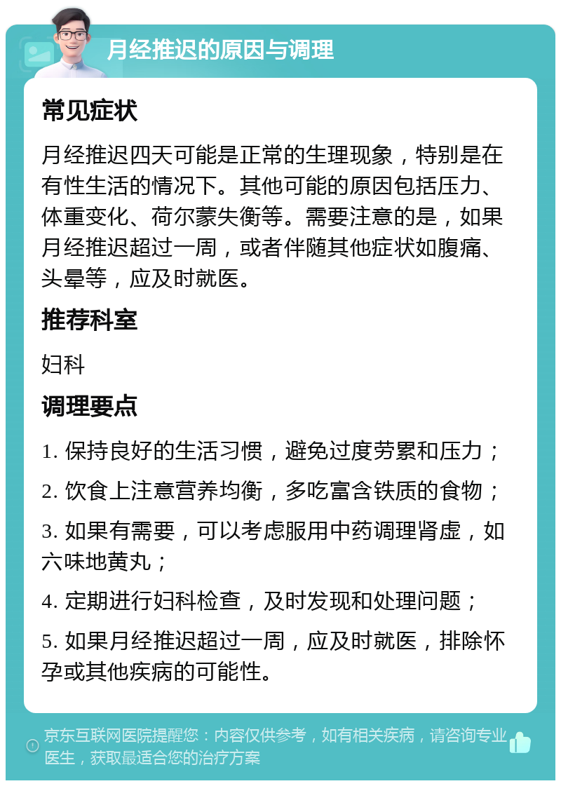 月经推迟的原因与调理 常见症状 月经推迟四天可能是正常的生理现象，特别是在有性生活的情况下。其他可能的原因包括压力、体重变化、荷尔蒙失衡等。需要注意的是，如果月经推迟超过一周，或者伴随其他症状如腹痛、头晕等，应及时就医。 推荐科室 妇科 调理要点 1. 保持良好的生活习惯，避免过度劳累和压力； 2. 饮食上注意营养均衡，多吃富含铁质的食物； 3. 如果有需要，可以考虑服用中药调理肾虚，如六味地黄丸； 4. 定期进行妇科检查，及时发现和处理问题； 5. 如果月经推迟超过一周，应及时就医，排除怀孕或其他疾病的可能性。