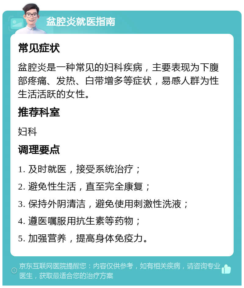 盆腔炎就医指南 常见症状 盆腔炎是一种常见的妇科疾病，主要表现为下腹部疼痛、发热、白带增多等症状，易感人群为性生活活跃的女性。 推荐科室 妇科 调理要点 1. 及时就医，接受系统治疗； 2. 避免性生活，直至完全康复； 3. 保持外阴清洁，避免使用刺激性洗液； 4. 遵医嘱服用抗生素等药物； 5. 加强营养，提高身体免疫力。