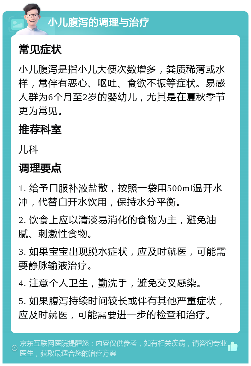 小儿腹泻的调理与治疗 常见症状 小儿腹泻是指小儿大便次数增多，粪质稀薄或水样，常伴有恶心、呕吐、食欲不振等症状。易感人群为6个月至2岁的婴幼儿，尤其是在夏秋季节更为常见。 推荐科室 儿科 调理要点 1. 给予口服补液盐散，按照一袋用500ml温开水冲，代替白开水饮用，保持水分平衡。 2. 饮食上应以清淡易消化的食物为主，避免油腻、刺激性食物。 3. 如果宝宝出现脱水症状，应及时就医，可能需要静脉输液治疗。 4. 注意个人卫生，勤洗手，避免交叉感染。 5. 如果腹泻持续时间较长或伴有其他严重症状，应及时就医，可能需要进一步的检查和治疗。