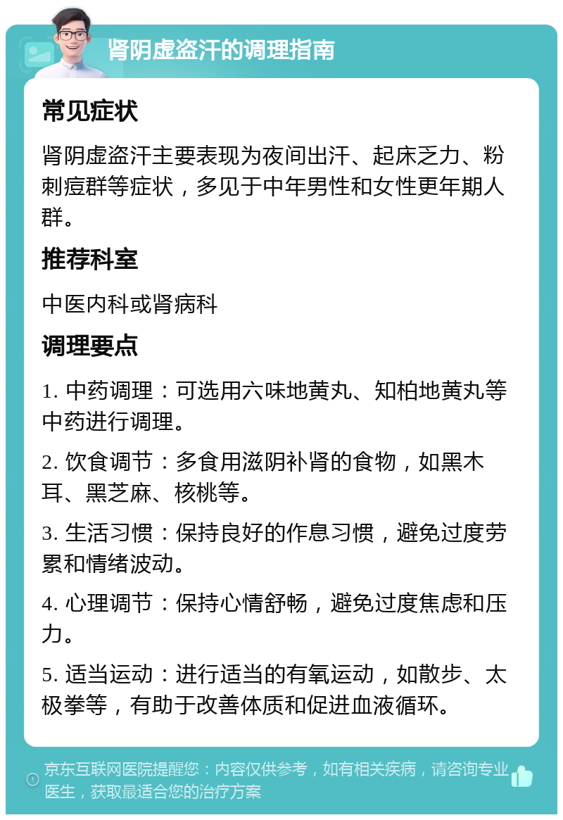 肾阴虚盗汗的调理指南 常见症状 肾阴虚盗汗主要表现为夜间出汗、起床乏力、粉刺痘群等症状，多见于中年男性和女性更年期人群。 推荐科室 中医内科或肾病科 调理要点 1. 中药调理：可选用六味地黄丸、知柏地黄丸等中药进行调理。 2. 饮食调节：多食用滋阴补肾的食物，如黑木耳、黑芝麻、核桃等。 3. 生活习惯：保持良好的作息习惯，避免过度劳累和情绪波动。 4. 心理调节：保持心情舒畅，避免过度焦虑和压力。 5. 适当运动：进行适当的有氧运动，如散步、太极拳等，有助于改善体质和促进血液循环。