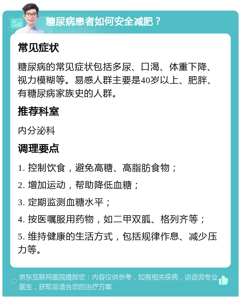 糖尿病患者如何安全减肥？ 常见症状 糖尿病的常见症状包括多尿、口渴、体重下降、视力模糊等。易感人群主要是40岁以上、肥胖、有糖尿病家族史的人群。 推荐科室 内分泌科 调理要点 1. 控制饮食，避免高糖、高脂肪食物； 2. 增加运动，帮助降低血糖； 3. 定期监测血糖水平； 4. 按医嘱服用药物，如二甲双胍、格列齐等； 5. 维持健康的生活方式，包括规律作息、减少压力等。