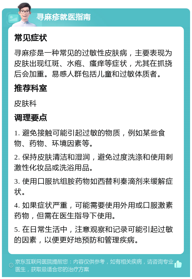 寻麻疹就医指南 常见症状 寻麻疹是一种常见的过敏性皮肤病，主要表现为皮肤出现红斑、水疱、瘙痒等症状，尤其在抓挠后会加重。易感人群包括儿童和过敏体质者。 推荐科室 皮肤科 调理要点 1. 避免接触可能引起过敏的物质，例如某些食物、药物、环境因素等。 2. 保持皮肤清洁和湿润，避免过度洗涤和使用刺激性化妆品或洗浴用品。 3. 使用口服抗组胺药物如西替利秦滴剂来缓解症状。 4. 如果症状严重，可能需要使用外用或口服激素药物，但需在医生指导下使用。 5. 在日常生活中，注意观察和记录可能引起过敏的因素，以便更好地预防和管理疾病。