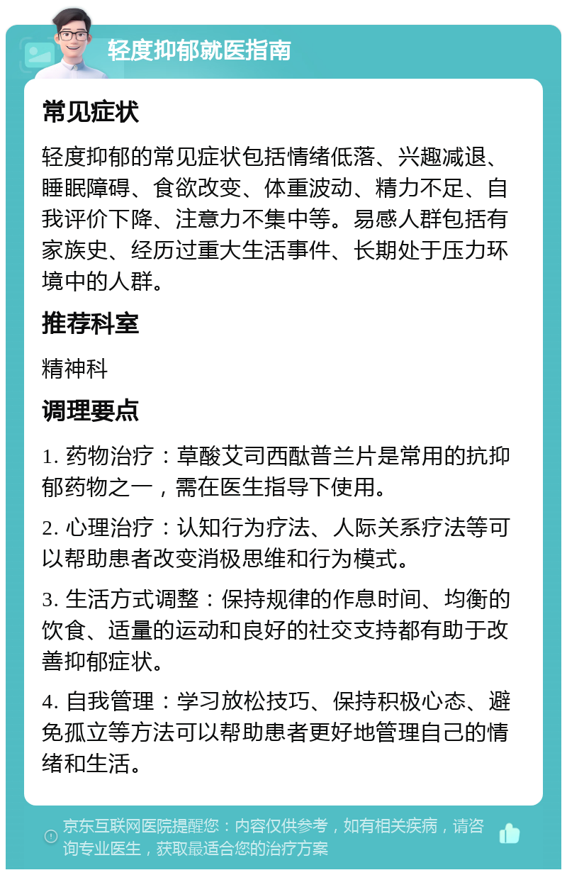 轻度抑郁就医指南 常见症状 轻度抑郁的常见症状包括情绪低落、兴趣减退、睡眠障碍、食欲改变、体重波动、精力不足、自我评价下降、注意力不集中等。易感人群包括有家族史、经历过重大生活事件、长期处于压力环境中的人群。 推荐科室 精神科 调理要点 1. 药物治疗：草酸艾司西酞普兰片是常用的抗抑郁药物之一，需在医生指导下使用。 2. 心理治疗：认知行为疗法、人际关系疗法等可以帮助患者改变消极思维和行为模式。 3. 生活方式调整：保持规律的作息时间、均衡的饮食、适量的运动和良好的社交支持都有助于改善抑郁症状。 4. 自我管理：学习放松技巧、保持积极心态、避免孤立等方法可以帮助患者更好地管理自己的情绪和生活。