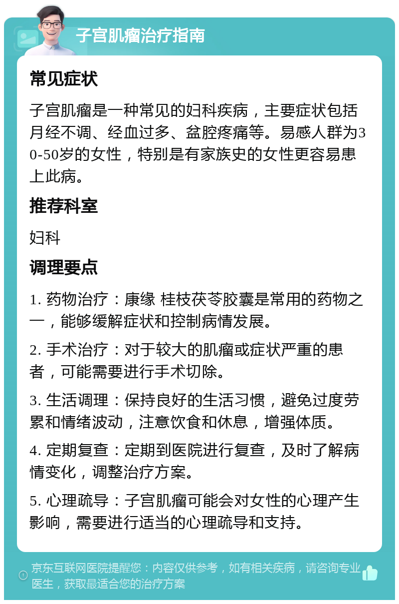 子宫肌瘤治疗指南 常见症状 子宫肌瘤是一种常见的妇科疾病，主要症状包括月经不调、经血过多、盆腔疼痛等。易感人群为30-50岁的女性，特别是有家族史的女性更容易患上此病。 推荐科室 妇科 调理要点 1. 药物治疗：康缘 桂枝茯苓胶囊是常用的药物之一，能够缓解症状和控制病情发展。 2. 手术治疗：对于较大的肌瘤或症状严重的患者，可能需要进行手术切除。 3. 生活调理：保持良好的生活习惯，避免过度劳累和情绪波动，注意饮食和休息，增强体质。 4. 定期复查：定期到医院进行复查，及时了解病情变化，调整治疗方案。 5. 心理疏导：子宫肌瘤可能会对女性的心理产生影响，需要进行适当的心理疏导和支持。