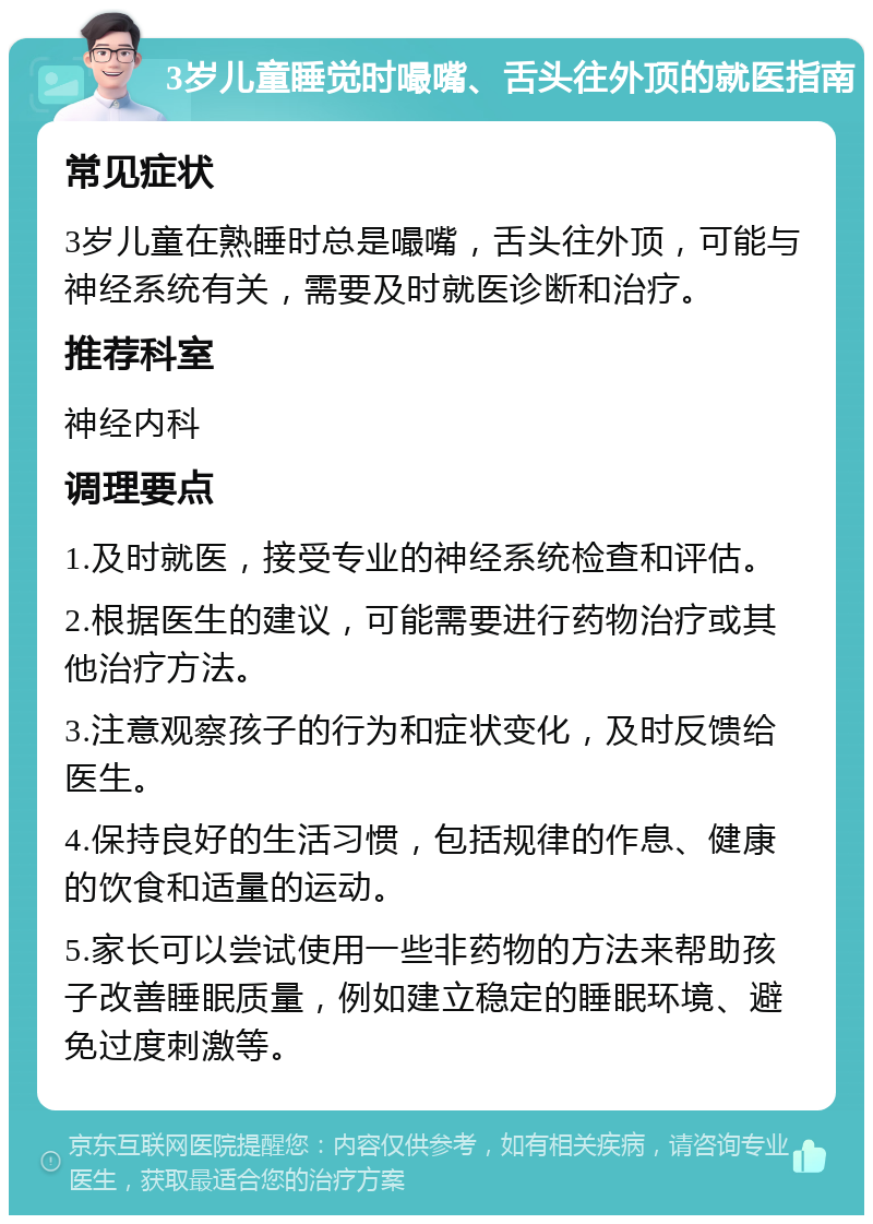 3岁儿童睡觉时嘬嘴、舌头往外顶的就医指南 常见症状 3岁儿童在熟睡时总是嘬嘴，舌头往外顶，可能与神经系统有关，需要及时就医诊断和治疗。 推荐科室 神经内科 调理要点 1.及时就医，接受专业的神经系统检查和评估。 2.根据医生的建议，可能需要进行药物治疗或其他治疗方法。 3.注意观察孩子的行为和症状变化，及时反馈给医生。 4.保持良好的生活习惯，包括规律的作息、健康的饮食和适量的运动。 5.家长可以尝试使用一些非药物的方法来帮助孩子改善睡眠质量，例如建立稳定的睡眠环境、避免过度刺激等。