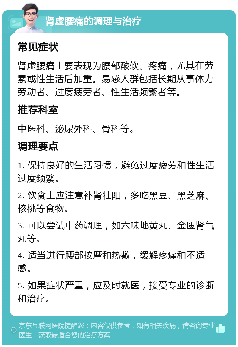 肾虚腰痛的调理与治疗 常见症状 肾虚腰痛主要表现为腰部酸软、疼痛，尤其在劳累或性生活后加重。易感人群包括长期从事体力劳动者、过度疲劳者、性生活频繁者等。 推荐科室 中医科、泌尿外科、骨科等。 调理要点 1. 保持良好的生活习惯，避免过度疲劳和性生活过度频繁。 2. 饮食上应注意补肾壮阳，多吃黑豆、黑芝麻、核桃等食物。 3. 可以尝试中药调理，如六味地黄丸、金匮肾气丸等。 4. 适当进行腰部按摩和热敷，缓解疼痛和不适感。 5. 如果症状严重，应及时就医，接受专业的诊断和治疗。