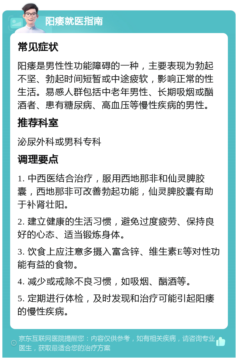 阳痿就医指南 常见症状 阳痿是男性性功能障碍的一种，主要表现为勃起不坚、勃起时间短暂或中途疲软，影响正常的性生活。易感人群包括中老年男性、长期吸烟或酗酒者、患有糖尿病、高血压等慢性疾病的男性。 推荐科室 泌尿外科或男科专科 调理要点 1. 中西医结合治疗，服用西地那非和仙灵脾胶囊，西地那非可改善勃起功能，仙灵脾胶囊有助于补肾壮阳。 2. 建立健康的生活习惯，避免过度疲劳、保持良好的心态、适当锻炼身体。 3. 饮食上应注意多摄入富含锌、维生素E等对性功能有益的食物。 4. 减少或戒除不良习惯，如吸烟、酗酒等。 5. 定期进行体检，及时发现和治疗可能引起阳痿的慢性疾病。