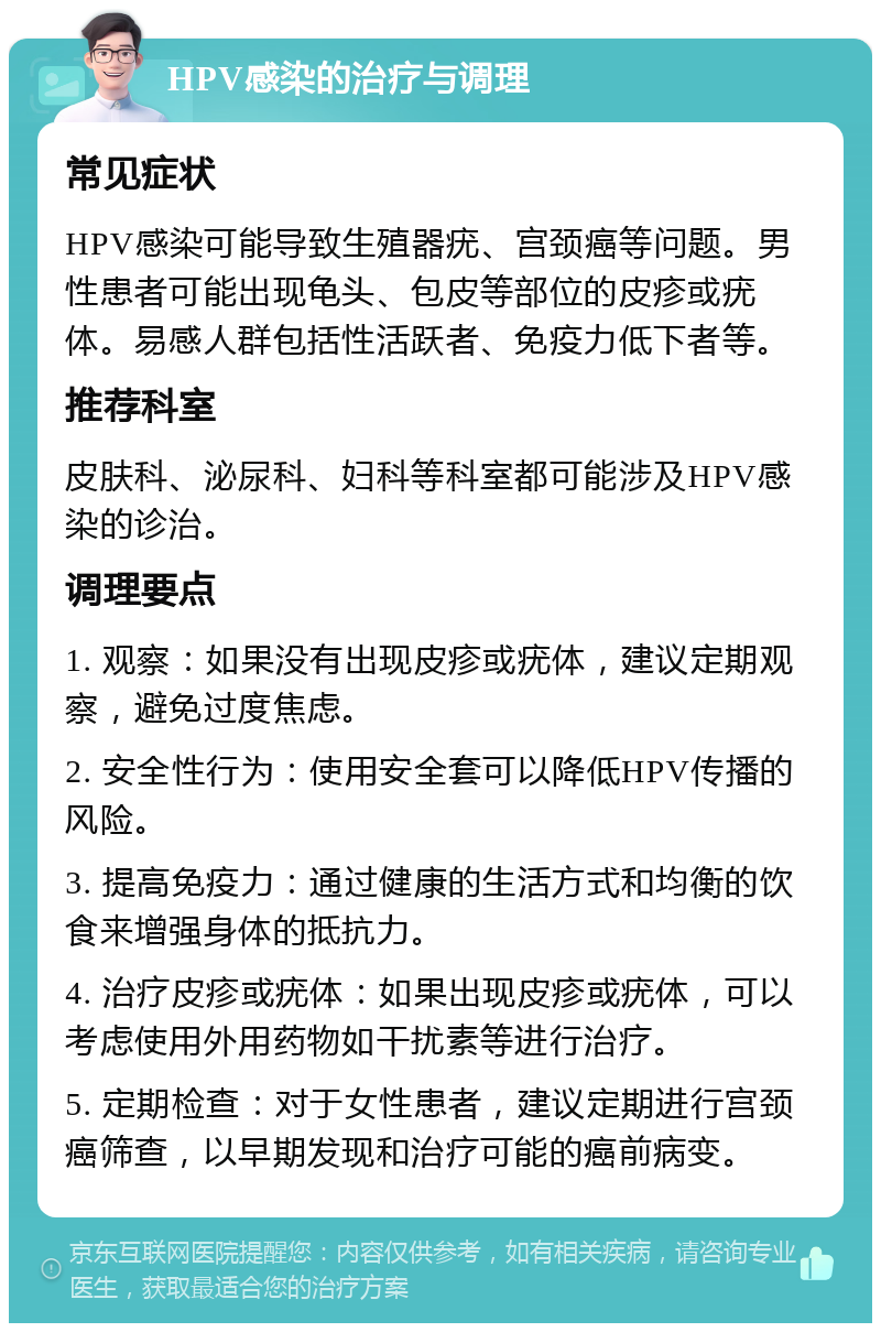 HPV感染的治疗与调理 常见症状 HPV感染可能导致生殖器疣、宫颈癌等问题。男性患者可能出现龟头、包皮等部位的皮疹或疣体。易感人群包括性活跃者、免疫力低下者等。 推荐科室 皮肤科、泌尿科、妇科等科室都可能涉及HPV感染的诊治。 调理要点 1. 观察：如果没有出现皮疹或疣体，建议定期观察，避免过度焦虑。 2. 安全性行为：使用安全套可以降低HPV传播的风险。 3. 提高免疫力：通过健康的生活方式和均衡的饮食来增强身体的抵抗力。 4. 治疗皮疹或疣体：如果出现皮疹或疣体，可以考虑使用外用药物如干扰素等进行治疗。 5. 定期检查：对于女性患者，建议定期进行宫颈癌筛查，以早期发现和治疗可能的癌前病变。