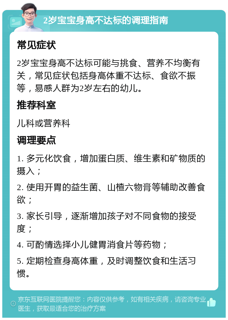 2岁宝宝身高不达标的调理指南 常见症状 2岁宝宝身高不达标可能与挑食、营养不均衡有关，常见症状包括身高体重不达标、食欲不振等，易感人群为2岁左右的幼儿。 推荐科室 儿科或营养科 调理要点 1. 多元化饮食，增加蛋白质、维生素和矿物质的摄入； 2. 使用开胃的益生菌、山楂六物膏等辅助改善食欲； 3. 家长引导，逐渐增加孩子对不同食物的接受度； 4. 可酌情选择小儿健胃消食片等药物； 5. 定期检查身高体重，及时调整饮食和生活习惯。