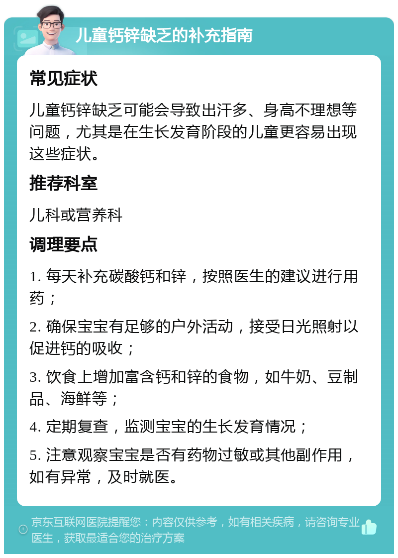 儿童钙锌缺乏的补充指南 常见症状 儿童钙锌缺乏可能会导致出汗多、身高不理想等问题，尤其是在生长发育阶段的儿童更容易出现这些症状。 推荐科室 儿科或营养科 调理要点 1. 每天补充碳酸钙和锌，按照医生的建议进行用药； 2. 确保宝宝有足够的户外活动，接受日光照射以促进钙的吸收； 3. 饮食上增加富含钙和锌的食物，如牛奶、豆制品、海鲜等； 4. 定期复查，监测宝宝的生长发育情况； 5. 注意观察宝宝是否有药物过敏或其他副作用，如有异常，及时就医。