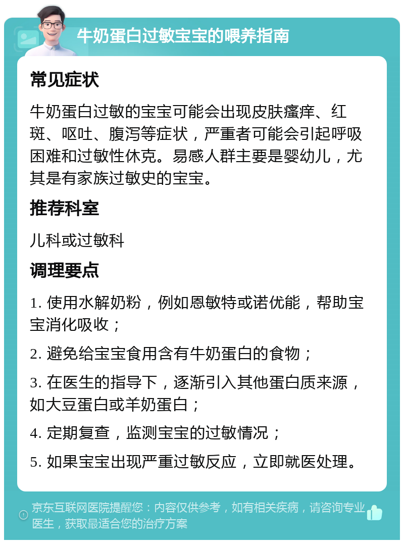 牛奶蛋白过敏宝宝的喂养指南 常见症状 牛奶蛋白过敏的宝宝可能会出现皮肤瘙痒、红斑、呕吐、腹泻等症状，严重者可能会引起呼吸困难和过敏性休克。易感人群主要是婴幼儿，尤其是有家族过敏史的宝宝。 推荐科室 儿科或过敏科 调理要点 1. 使用水解奶粉，例如恩敏特或诺优能，帮助宝宝消化吸收； 2. 避免给宝宝食用含有牛奶蛋白的食物； 3. 在医生的指导下，逐渐引入其他蛋白质来源，如大豆蛋白或羊奶蛋白； 4. 定期复查，监测宝宝的过敏情况； 5. 如果宝宝出现严重过敏反应，立即就医处理。