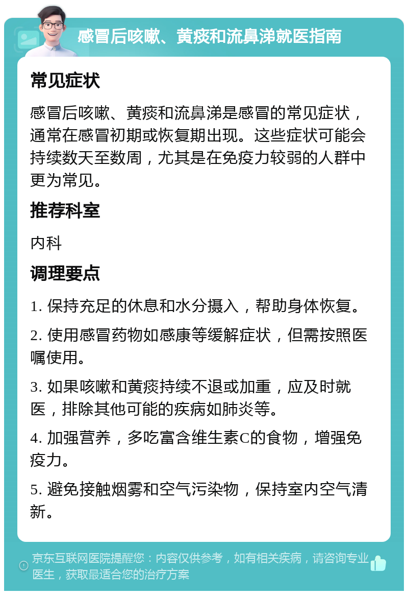 感冒后咳嗽、黄痰和流鼻涕就医指南 常见症状 感冒后咳嗽、黄痰和流鼻涕是感冒的常见症状，通常在感冒初期或恢复期出现。这些症状可能会持续数天至数周，尤其是在免疫力较弱的人群中更为常见。 推荐科室 内科 调理要点 1. 保持充足的休息和水分摄入，帮助身体恢复。 2. 使用感冒药物如感康等缓解症状，但需按照医嘱使用。 3. 如果咳嗽和黄痰持续不退或加重，应及时就医，排除其他可能的疾病如肺炎等。 4. 加强营养，多吃富含维生素C的食物，增强免疫力。 5. 避免接触烟雾和空气污染物，保持室内空气清新。