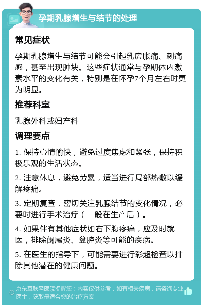 孕期乳腺增生与结节的处理 常见症状 孕期乳腺增生与结节可能会引起乳房胀痛、刺痛感，甚至出现肿块。这些症状通常与孕期体内激素水平的变化有关，特别是在怀孕7个月左右时更为明显。 推荐科室 乳腺外科或妇产科 调理要点 1. 保持心情愉快，避免过度焦虑和紧张，保持积极乐观的生活状态。 2. 注意休息，避免劳累，适当进行局部热敷以缓解疼痛。 3. 定期复查，密切关注乳腺结节的变化情况，必要时进行手术治疗（一般在生产后）。 4. 如果伴有其他症状如右下腹疼痛，应及时就医，排除阑尾炎、盆腔炎等可能的疾病。 5. 在医生的指导下，可能需要进行彩超检查以排除其他潜在的健康问题。