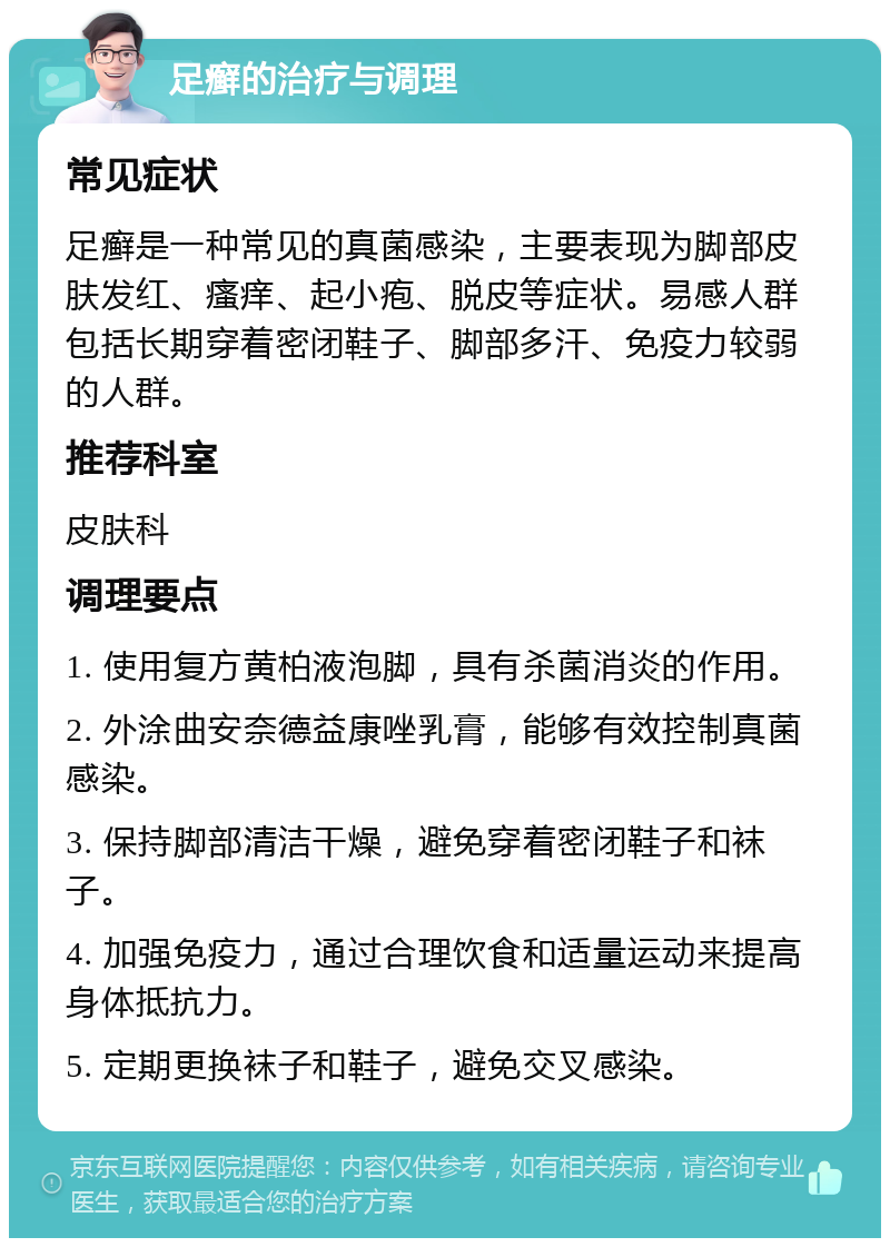 足癣的治疗与调理 常见症状 足癣是一种常见的真菌感染，主要表现为脚部皮肤发红、瘙痒、起小疱、脱皮等症状。易感人群包括长期穿着密闭鞋子、脚部多汗、免疫力较弱的人群。 推荐科室 皮肤科 调理要点 1. 使用复方黄柏液泡脚，具有杀菌消炎的作用。 2. 外涂曲安奈德益康唑乳膏，能够有效控制真菌感染。 3. 保持脚部清洁干燥，避免穿着密闭鞋子和袜子。 4. 加强免疫力，通过合理饮食和适量运动来提高身体抵抗力。 5. 定期更换袜子和鞋子，避免交叉感染。