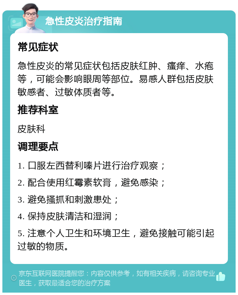 急性皮炎治疗指南 常见症状 急性皮炎的常见症状包括皮肤红肿、瘙痒、水疱等，可能会影响眼周等部位。易感人群包括皮肤敏感者、过敏体质者等。 推荐科室 皮肤科 调理要点 1. 口服左西替利嗪片进行治疗观察； 2. 配合使用红霉素软膏，避免感染； 3. 避免搔抓和刺激患处； 4. 保持皮肤清洁和湿润； 5. 注意个人卫生和环境卫生，避免接触可能引起过敏的物质。