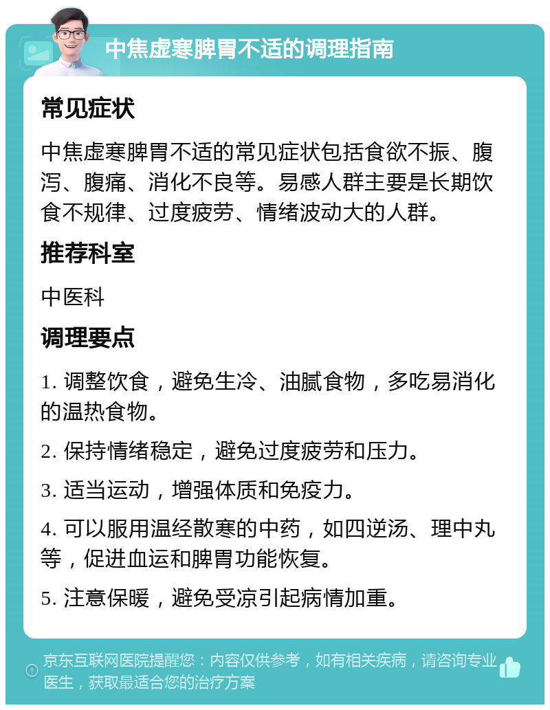 中焦虚寒脾胃不适的调理指南 常见症状 中焦虚寒脾胃不适的常见症状包括食欲不振、腹泻、腹痛、消化不良等。易感人群主要是长期饮食不规律、过度疲劳、情绪波动大的人群。 推荐科室 中医科 调理要点 1. 调整饮食，避免生冷、油腻食物，多吃易消化的温热食物。 2. 保持情绪稳定，避免过度疲劳和压力。 3. 适当运动，增强体质和免疫力。 4. 可以服用温经散寒的中药，如四逆汤、理中丸等，促进血运和脾胃功能恢复。 5. 注意保暖，避免受凉引起病情加重。