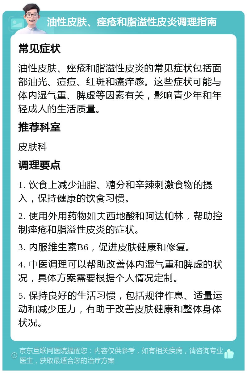 油性皮肤、痤疮和脂溢性皮炎调理指南 常见症状 油性皮肤、痤疮和脂溢性皮炎的常见症状包括面部油光、痘痘、红斑和瘙痒感。这些症状可能与体内湿气重、脾虚等因素有关，影响青少年和年轻成人的生活质量。 推荐科室 皮肤科 调理要点 1. 饮食上减少油脂、糖分和辛辣刺激食物的摄入，保持健康的饮食习惯。 2. 使用外用药物如夫西地酸和阿达帕林，帮助控制痤疮和脂溢性皮炎的症状。 3. 内服维生素B6，促进皮肤健康和修复。 4. 中医调理可以帮助改善体内湿气重和脾虚的状况，具体方案需要根据个人情况定制。 5. 保持良好的生活习惯，包括规律作息、适量运动和减少压力，有助于改善皮肤健康和整体身体状况。