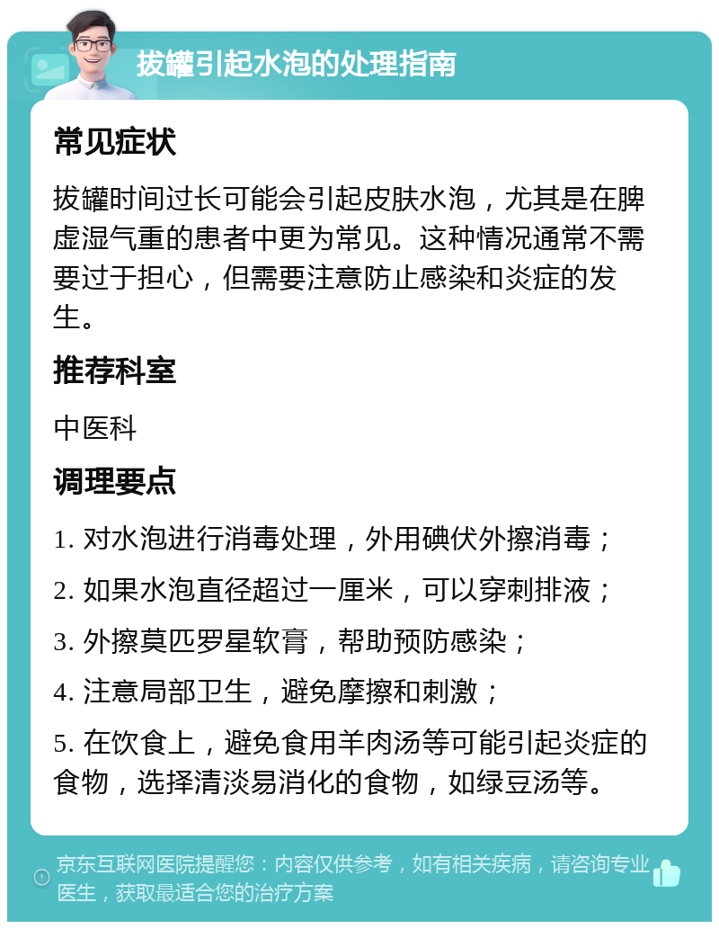 拔罐引起水泡的处理指南 常见症状 拔罐时间过长可能会引起皮肤水泡，尤其是在脾虚湿气重的患者中更为常见。这种情况通常不需要过于担心，但需要注意防止感染和炎症的发生。 推荐科室 中医科 调理要点 1. 对水泡进行消毒处理，外用碘伏外擦消毒； 2. 如果水泡直径超过一厘米，可以穿刺排液； 3. 外擦莫匹罗星软膏，帮助预防感染； 4. 注意局部卫生，避免摩擦和刺激； 5. 在饮食上，避免食用羊肉汤等可能引起炎症的食物，选择清淡易消化的食物，如绿豆汤等。