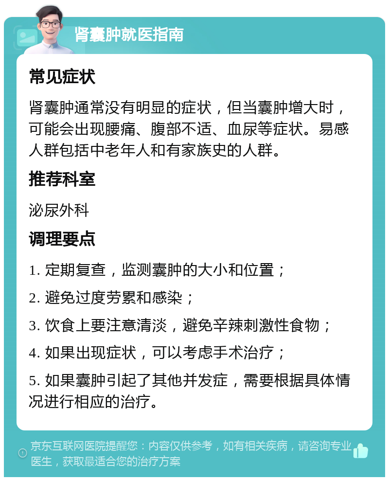 肾囊肿就医指南 常见症状 肾囊肿通常没有明显的症状，但当囊肿增大时，可能会出现腰痛、腹部不适、血尿等症状。易感人群包括中老年人和有家族史的人群。 推荐科室 泌尿外科 调理要点 1. 定期复查，监测囊肿的大小和位置； 2. 避免过度劳累和感染； 3. 饮食上要注意清淡，避免辛辣刺激性食物； 4. 如果出现症状，可以考虑手术治疗； 5. 如果囊肿引起了其他并发症，需要根据具体情况进行相应的治疗。