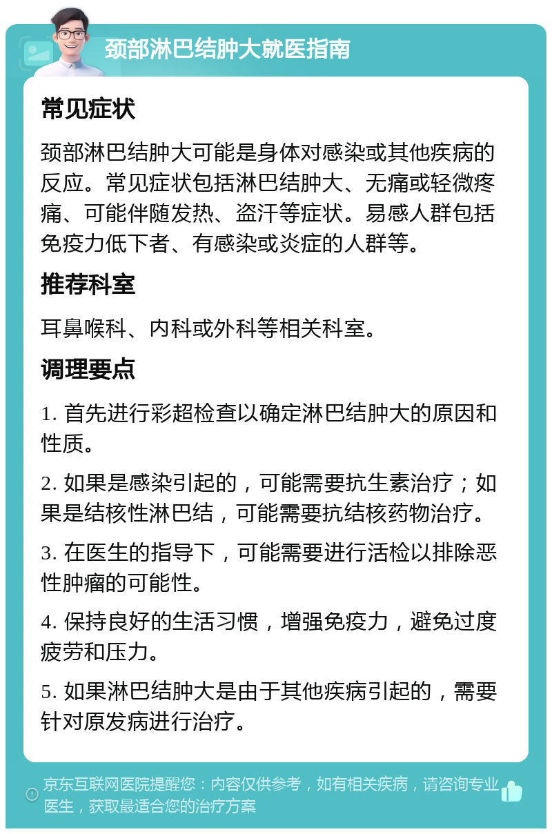 颈部淋巴结肿大就医指南 常见症状 颈部淋巴结肿大可能是身体对感染或其他疾病的反应。常见症状包括淋巴结肿大、无痛或轻微疼痛、可能伴随发热、盗汗等症状。易感人群包括免疫力低下者、有感染或炎症的人群等。 推荐科室 耳鼻喉科、内科或外科等相关科室。 调理要点 1. 首先进行彩超检查以确定淋巴结肿大的原因和性质。 2. 如果是感染引起的，可能需要抗生素治疗；如果是结核性淋巴结，可能需要抗结核药物治疗。 3. 在医生的指导下，可能需要进行活检以排除恶性肿瘤的可能性。 4. 保持良好的生活习惯，增强免疫力，避免过度疲劳和压力。 5. 如果淋巴结肿大是由于其他疾病引起的，需要针对原发病进行治疗。