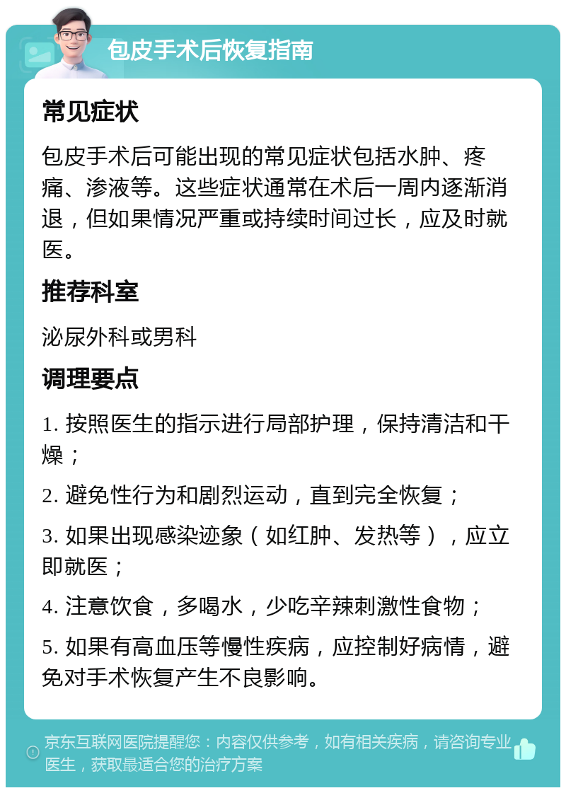 包皮手术后恢复指南 常见症状 包皮手术后可能出现的常见症状包括水肿、疼痛、渗液等。这些症状通常在术后一周内逐渐消退，但如果情况严重或持续时间过长，应及时就医。 推荐科室 泌尿外科或男科 调理要点 1. 按照医生的指示进行局部护理，保持清洁和干燥； 2. 避免性行为和剧烈运动，直到完全恢复； 3. 如果出现感染迹象（如红肿、发热等），应立即就医； 4. 注意饮食，多喝水，少吃辛辣刺激性食物； 5. 如果有高血压等慢性疾病，应控制好病情，避免对手术恢复产生不良影响。