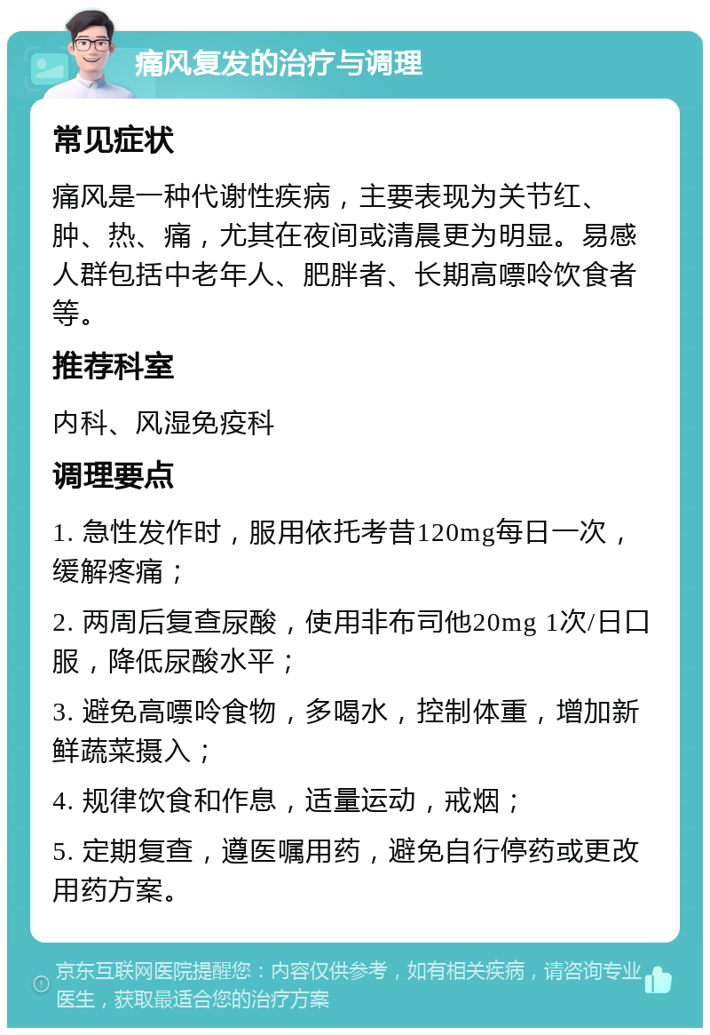 痛风复发的治疗与调理 常见症状 痛风是一种代谢性疾病，主要表现为关节红、肿、热、痛，尤其在夜间或清晨更为明显。易感人群包括中老年人、肥胖者、长期高嘌呤饮食者等。 推荐科室 内科、风湿免疫科 调理要点 1. 急性发作时，服用依托考昔120mg每日一次，缓解疼痛； 2. 两周后复查尿酸，使用非布司他20mg 1次/日口服，降低尿酸水平； 3. 避免高嘌呤食物，多喝水，控制体重，增加新鲜蔬菜摄入； 4. 规律饮食和作息，适量运动，戒烟； 5. 定期复查，遵医嘱用药，避免自行停药或更改用药方案。