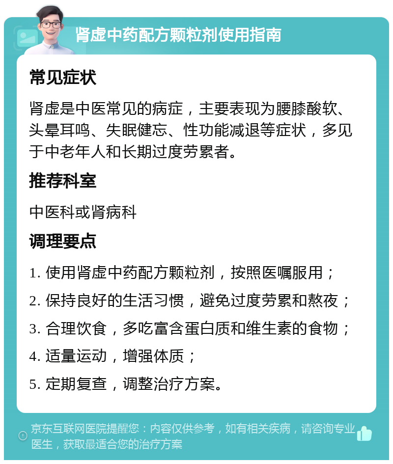 肾虚中药配方颗粒剂使用指南 常见症状 肾虚是中医常见的病症，主要表现为腰膝酸软、头晕耳鸣、失眠健忘、性功能减退等症状，多见于中老年人和长期过度劳累者。 推荐科室 中医科或肾病科 调理要点 1. 使用肾虚中药配方颗粒剂，按照医嘱服用； 2. 保持良好的生活习惯，避免过度劳累和熬夜； 3. 合理饮食，多吃富含蛋白质和维生素的食物； 4. 适量运动，增强体质； 5. 定期复查，调整治疗方案。