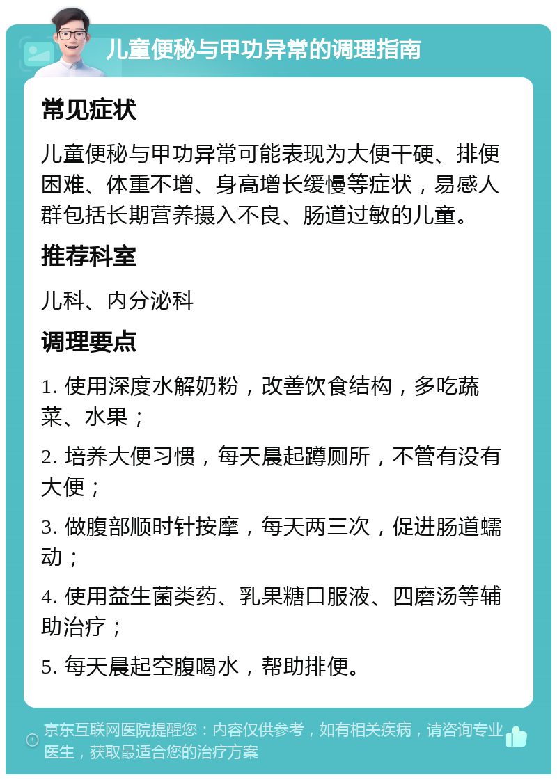 儿童便秘与甲功异常的调理指南 常见症状 儿童便秘与甲功异常可能表现为大便干硬、排便困难、体重不增、身高增长缓慢等症状，易感人群包括长期营养摄入不良、肠道过敏的儿童。 推荐科室 儿科、内分泌科 调理要点 1. 使用深度水解奶粉，改善饮食结构，多吃蔬菜、水果； 2. 培养大便习惯，每天晨起蹲厕所，不管有没有大便； 3. 做腹部顺时针按摩，每天两三次，促进肠道蠕动； 4. 使用益生菌类药、乳果糖口服液、四磨汤等辅助治疗； 5. 每天晨起空腹喝水，帮助排便。