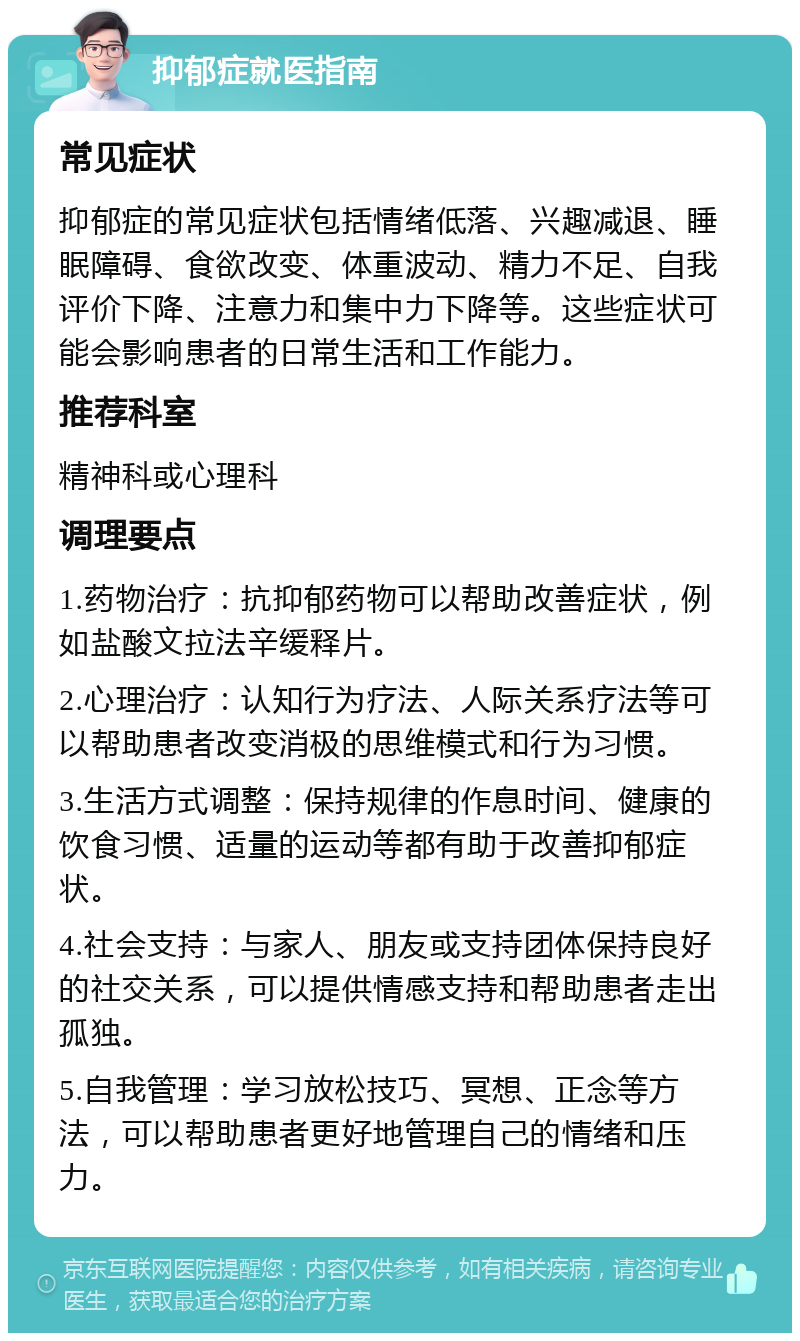 抑郁症就医指南 常见症状 抑郁症的常见症状包括情绪低落、兴趣减退、睡眠障碍、食欲改变、体重波动、精力不足、自我评价下降、注意力和集中力下降等。这些症状可能会影响患者的日常生活和工作能力。 推荐科室 精神科或心理科 调理要点 1.药物治疗：抗抑郁药物可以帮助改善症状，例如盐酸文拉法辛缓释片。 2.心理治疗：认知行为疗法、人际关系疗法等可以帮助患者改变消极的思维模式和行为习惯。 3.生活方式调整：保持规律的作息时间、健康的饮食习惯、适量的运动等都有助于改善抑郁症状。 4.社会支持：与家人、朋友或支持团体保持良好的社交关系，可以提供情感支持和帮助患者走出孤独。 5.自我管理：学习放松技巧、冥想、正念等方法，可以帮助患者更好地管理自己的情绪和压力。