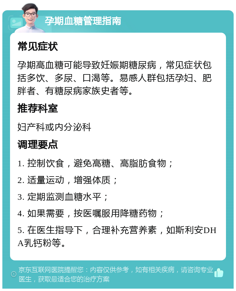 孕期血糖管理指南 常见症状 孕期高血糖可能导致妊娠期糖尿病，常见症状包括多饮、多尿、口渴等。易感人群包括孕妇、肥胖者、有糖尿病家族史者等。 推荐科室 妇产科或内分泌科 调理要点 1. 控制饮食，避免高糖、高脂肪食物； 2. 适量运动，增强体质； 3. 定期监测血糖水平； 4. 如果需要，按医嘱服用降糖药物； 5. 在医生指导下，合理补充营养素，如斯利安DHA乳钙粉等。