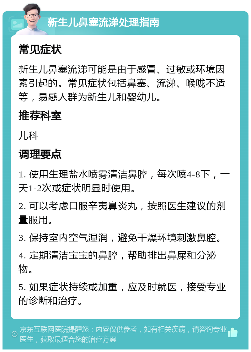 新生儿鼻塞流涕处理指南 常见症状 新生儿鼻塞流涕可能是由于感冒、过敏或环境因素引起的。常见症状包括鼻塞、流涕、喉咙不适等，易感人群为新生儿和婴幼儿。 推荐科室 儿科 调理要点 1. 使用生理盐水喷雾清洁鼻腔，每次喷4-8下，一天1-2次或症状明显时使用。 2. 可以考虑口服辛夷鼻炎丸，按照医生建议的剂量服用。 3. 保持室内空气湿润，避免干燥环境刺激鼻腔。 4. 定期清洁宝宝的鼻腔，帮助排出鼻屎和分泌物。 5. 如果症状持续或加重，应及时就医，接受专业的诊断和治疗。