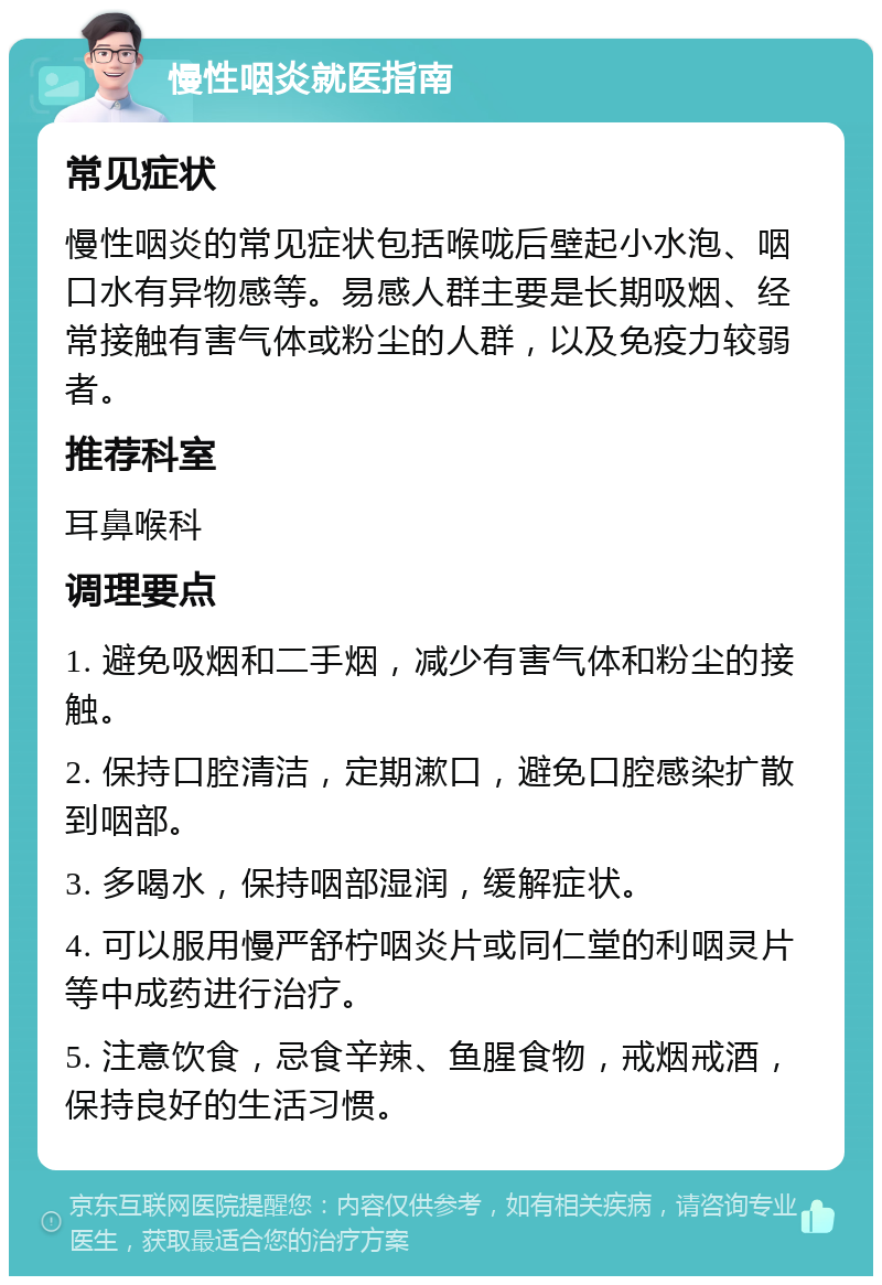 慢性咽炎就医指南 常见症状 慢性咽炎的常见症状包括喉咙后壁起小水泡、咽口水有异物感等。易感人群主要是长期吸烟、经常接触有害气体或粉尘的人群，以及免疫力较弱者。 推荐科室 耳鼻喉科 调理要点 1. 避免吸烟和二手烟，减少有害气体和粉尘的接触。 2. 保持口腔清洁，定期漱口，避免口腔感染扩散到咽部。 3. 多喝水，保持咽部湿润，缓解症状。 4. 可以服用慢严舒柠咽炎片或同仁堂的利咽灵片等中成药进行治疗。 5. 注意饮食，忌食辛辣、鱼腥食物，戒烟戒酒，保持良好的生活习惯。