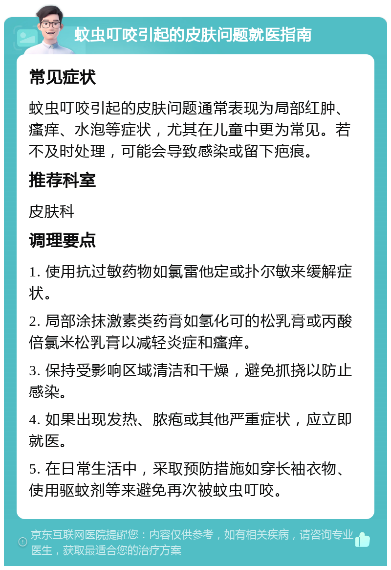 蚊虫叮咬引起的皮肤问题就医指南 常见症状 蚊虫叮咬引起的皮肤问题通常表现为局部红肿、瘙痒、水泡等症状，尤其在儿童中更为常见。若不及时处理，可能会导致感染或留下疤痕。 推荐科室 皮肤科 调理要点 1. 使用抗过敏药物如氯雷他定或扑尔敏来缓解症状。 2. 局部涂抹激素类药膏如氢化可的松乳膏或丙酸倍氯米松乳膏以减轻炎症和瘙痒。 3. 保持受影响区域清洁和干燥，避免抓挠以防止感染。 4. 如果出现发热、脓疱或其他严重症状，应立即就医。 5. 在日常生活中，采取预防措施如穿长袖衣物、使用驱蚊剂等来避免再次被蚊虫叮咬。